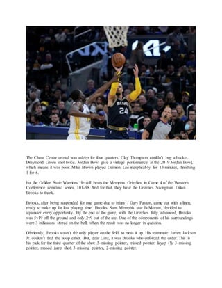 The Chase Center crowd was asleep for four quarters. Clay Thompson couldn’t buy a bucket.
Draymond Green shot twice. Jordan Bowl gave a vintage performance at the 2019 Jordan Bowl,
which means it was poor. Mike Brown played Damion Lee inexplicably for 13 minutes, finishing
1 for 6.
but the Golden State Warriors He still beats the Memphis Grizzlies in Game 4 of the Western
Conference semifinal series, 101-98. And for that, they have the Grizzlies Swingman Dillon
Brooks to thank.
Brooks, after being suspended for one game due to injury / Gary Payton, came out with a linen,
ready to make up for lost playing time. Brooks, Sans Memphis star Ja Morant, decided to
squander every opportunity. By the end of the game, with the Grizzlies fully advanced, Brooks
was 5v19 off the ground and only 2v9 out of the arc. One of the components of his surroundings
were 3 indicators stored on the bell, when the result was no longer in question.
Obviously, Brooks wasn’t the only player on the field to mess it up. His teammate Jarren Jackson
Jr. couldn’t find the hoop either. But, dear Lord, it was Brooks who enforced the order. This is
his pick for the third quarter of the shot: 3-missing pointer, missed pointer, layup (!), 3-missing
pointer, missed jump shot, 3-missing pointer, 2-missing pointer.
 