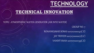TECHNOLOGY
TECHNICAL INNOVATION
TOPIC- ATMOSPHERIC WATER GENERATOR (AIR INTO WATER)
GROUP NO. 7
ROHANKUMAR SOMAI-201707000141(C.E)
JAY TRIVEDI-201707000007(E.C)
VANDIT SHAH-201707000133(C.E)
 