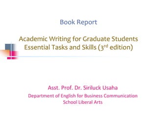 Book Report
Academic Writing for Graduate Students
Essential Tasks and Skills (3rd edition)
Asst. Prof. Dr. Siriluck Usaha
Department of English for Business Communication
School Liberal Arts
 