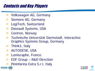 Contacts and Key Players
    Volkswagen AG, Germany
    Siemens AG, Germany
    LogiTech, Switzerland
    Dassault Systems, USA
    Ceetron, Norway
    Technische Universität Darmstadt, Interactive
    Graphics Systems Group, Germany
    Think3, Italy
    AUTODESK, USA
    Lumiscaphe, France
    EDF Group – R&D Direction
    Pininfarina Extra S.r.l, Italy
 