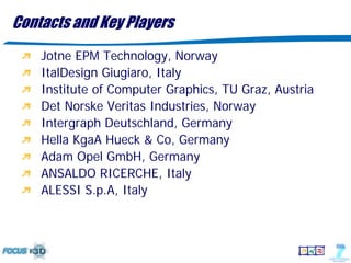 Contacts and Key Players
    Jotne EPM Technology, Norway
    ItalDesign Giugiaro, Italy
    Institute of Computer Graphics, TU Graz, Austria
    Det Norske Veritas Industries, Norway
    Intergraph Deutschland, Germany
    Hella KgaA Hueck & Co, Germany
    Adam Opel GmbH, Germany
    ANSALDO RICERCHE, Italy
    ALESSI S.p.A, Italy
 