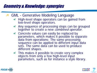 Geometry & Knowledge: synergies
    GML - Generative Modeling Language
       High-level shape operators can be gained from
       low-level shape operators.
       Any sequence of processing steps can be grouped
       together to create a new combined operator.
       Concrete values can easily be replaced by
       parameters, which makes it possible to separate
       data from operations: The same processing
       sequence can be applied to different input data
       sets. The same data can be used to produce
       different shapes.
       This makes it possible to create very complex
       objects from only a few high-level input
       parameters, such as for instance a style library.
 