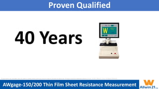 Proven Qualified
40 Years
AWgage-150/200 Thin Film Sheet Resistance Measurement
All specification and information here are subject to change without notice and cannot be used for purchase and facility plan. All legacy equipment trademarks belong to O.E.M.. © 2021 Allwin21 Corp. All Rights Reserved.
 