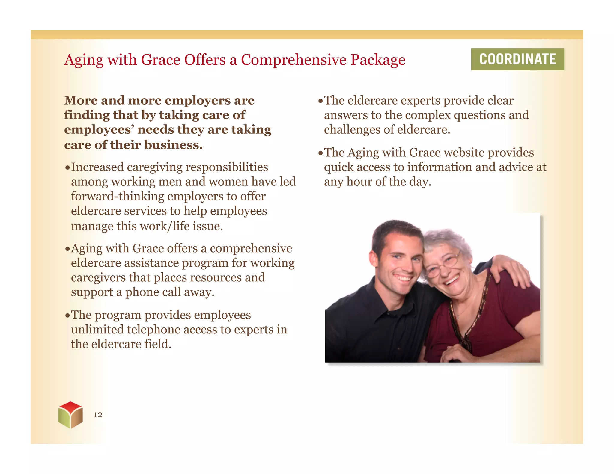 Aging with Grace Offers a Comprehensive Package

More and more employers are                  • The eldercare experts provide clear
finding that by taking care of                 answers to the complex questions and
employees’ needs they are taking               challenges of eldercare.
care of their business.
                                             • The Aging with Grace website provides
• Increased caregiving responsibilities        quick access to information and advice at
  among working men and women have led         any hour of the day.
  forward-thinking employers to offer
  eldercare services to help employees
  manage this work/life issue.
• Aging with Grace offers a comprehensive
  eldercare assistance program for working
  caregivers that places resources and
  support a phone call away.
• The program provides employees
  unlimited telephone access to experts in
  the eldercare field.




     12
 