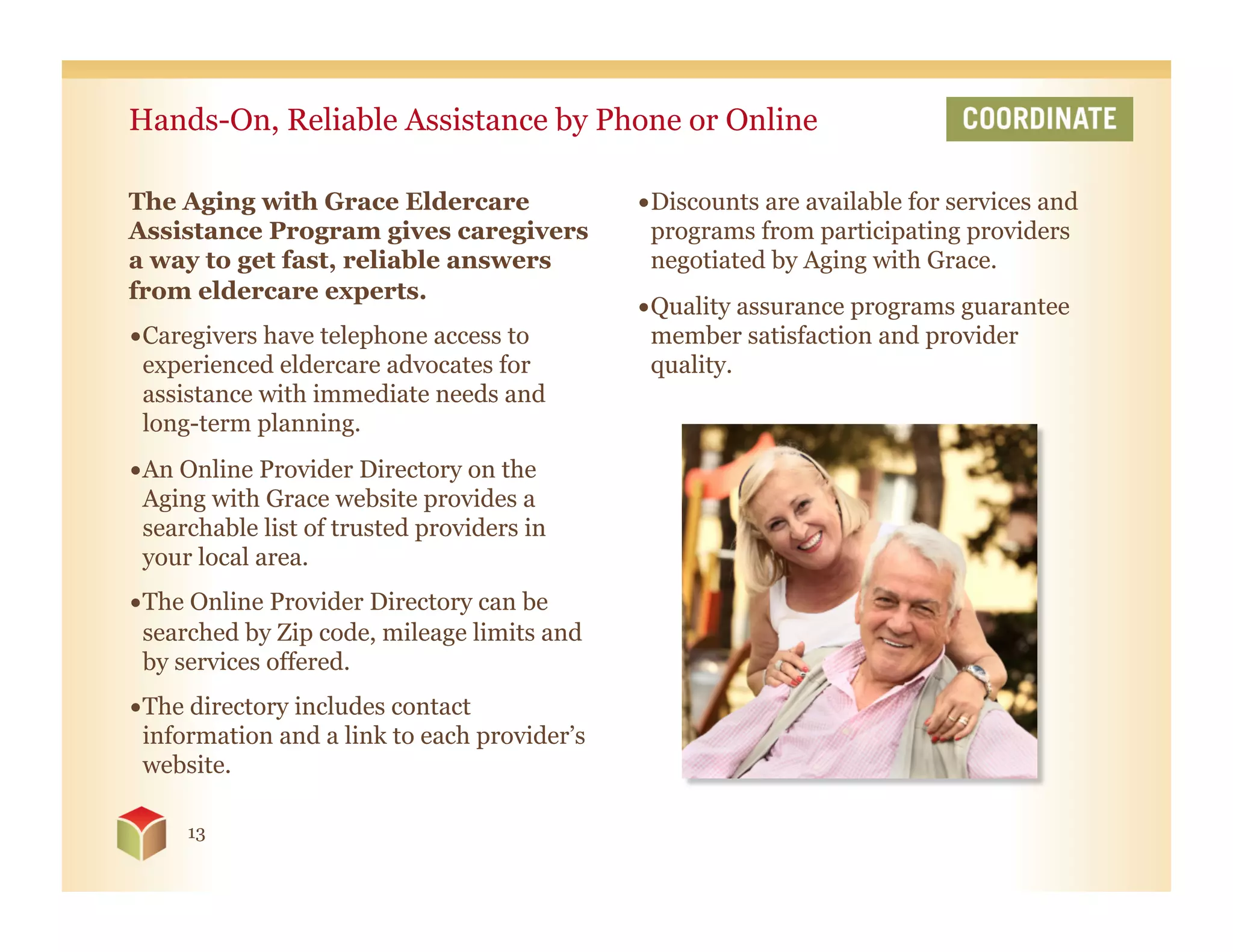 Hands-On, Reliable Assistance by Phone or Online

The Aging with Grace Eldercare                • Discounts are available for services and
Assistance Program gives caregivers             programs from participating providers
a way to get fast, reliable answers             negotiated by Aging with Grace.
from eldercare experts.
                                              • Quality assurance programs guarantee
• Caregivers have telephone access to           member satisfaction and provider
  experienced eldercare advocates for           quality.
  assistance with immediate needs and
  long-term planning.
• An Online Provider Directory on the
  Aging with Grace website provides a
  searchable list of trusted providers in
  your local area.
• The Online Provider Directory can be
  searched by Zip code, mileage limits and
  by services offered.
• The directory includes contact
  information and a link to each provider’s
  website.

     13
 