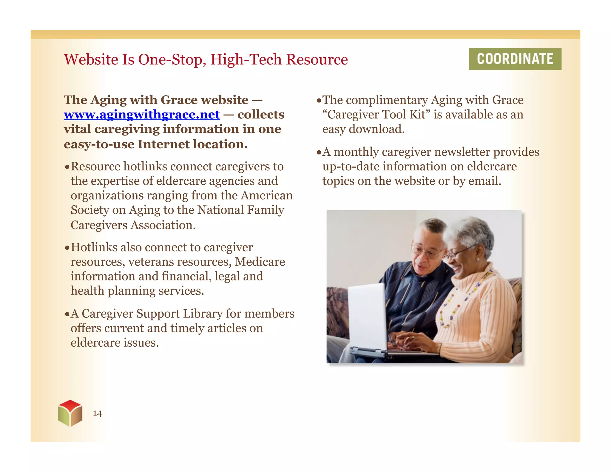 Website Is One-Stop, High-Tech Resource

The Aging with Grace website —              • The complimentary Aging with Grace
www.agingwithgrace.net — collects             “Caregiver Tool Kit” is available as an
vital caregiving information in one           easy download.
easy-to-use Internet location.
                                            • A monthly caregiver newsletter provides
• Resource hotlinks connect caregivers to     up-to-date information on eldercare
  the expertise of eldercare agencies and     topics on the website or by email.
  organizations ranging from the American
  Society on Aging to the National Family
  Caregivers Association.
• Hotlinks also connect to caregiver
  resources, veterans resources, Medicare
  information and financial, legal and
  health planning services.
• A Caregiver Support Library for members
  offers current and timely articles on
  eldercare issues.




     14
 