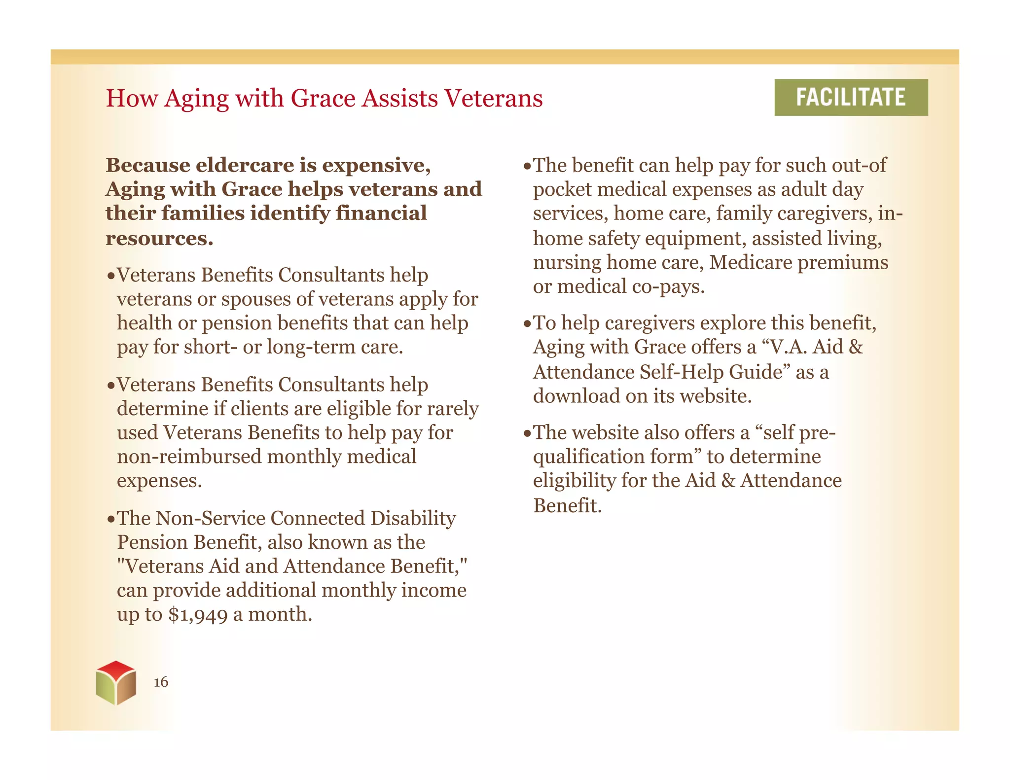 How Aging with Grace Assists Veterans

Because eldercare is expensive,                  • The benefit can help pay for such out-of
Aging with Grace helps veterans and                pocket medical expenses as adult day
their families identify financial                  services, home care, family caregivers, in-
resources.                                         home safety equipment, assisted living,
                                                   nursing home care, Medicare premiums
• Veterans Benefits Consultants help
                                                   or medical co-pays.
  veterans or spouses of veterans apply for
  health or pension benefits that can help       • To help caregivers explore this benefit,
  pay for short- or long-term care.                Aging with Grace offers a “V.A. Aid &
                                                   Attendance Self-Help Guide” as a
• Veterans Benefits Consultants help
                                                   download on its website.
  determine if clients are eligible for rarely
  used Veterans Benefits to help pay for         • The website also offers a “self pre-
  non-reimbursed monthly medical                   qualification form” to determine
  expenses.                                        eligibility for the Aid & Attendance
                                                   Benefit.
• The Non-Service Connected Disability
  Pension Benefit, also known as the
  "Veterans Aid and Attendance Benefit,"
  can provide additional monthly income
  up to $1,949 a month.


     16
 