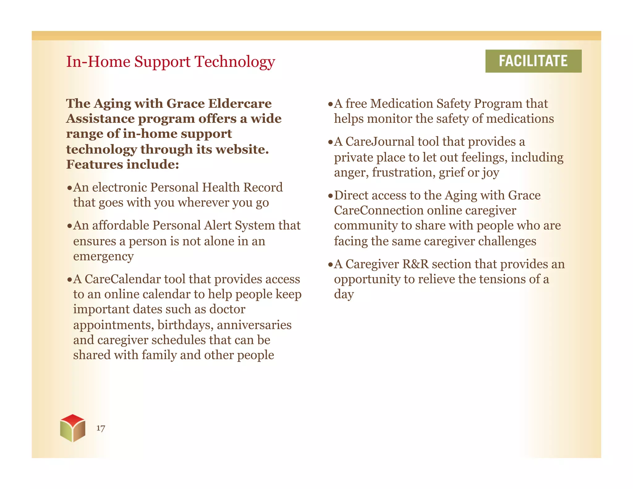 In-Home Support Technology

The Aging with Grace Eldercare                • A free Medication Safety Program that
Assistance program offers a wide                helps monitor the safety of medications
range of in-home support
                                              • A CareJournal tool that provides a
technology through its website.
                                                private place to let out feelings, including
Features include:
                                                anger, frustration, grief or joy
• An electronic Personal Health Record
                                              • Direct access to the Aging with Grace
  that goes with you wherever you go
                                                CareConnection online caregiver
• An affordable Personal Alert System that      community to share with people who are
  ensures a person is not alone in an           facing the same caregiver challenges
  emergency
                                              • A Caregiver R&R section that provides an
• A CareCalendar tool that provides access      opportunity to relieve the tensions of a
  to an online calendar to help people keep     day
  important dates such as doctor
  appointments, birthdays, anniversaries
  and caregiver schedules that can be
  shared with family and other people




     17
 