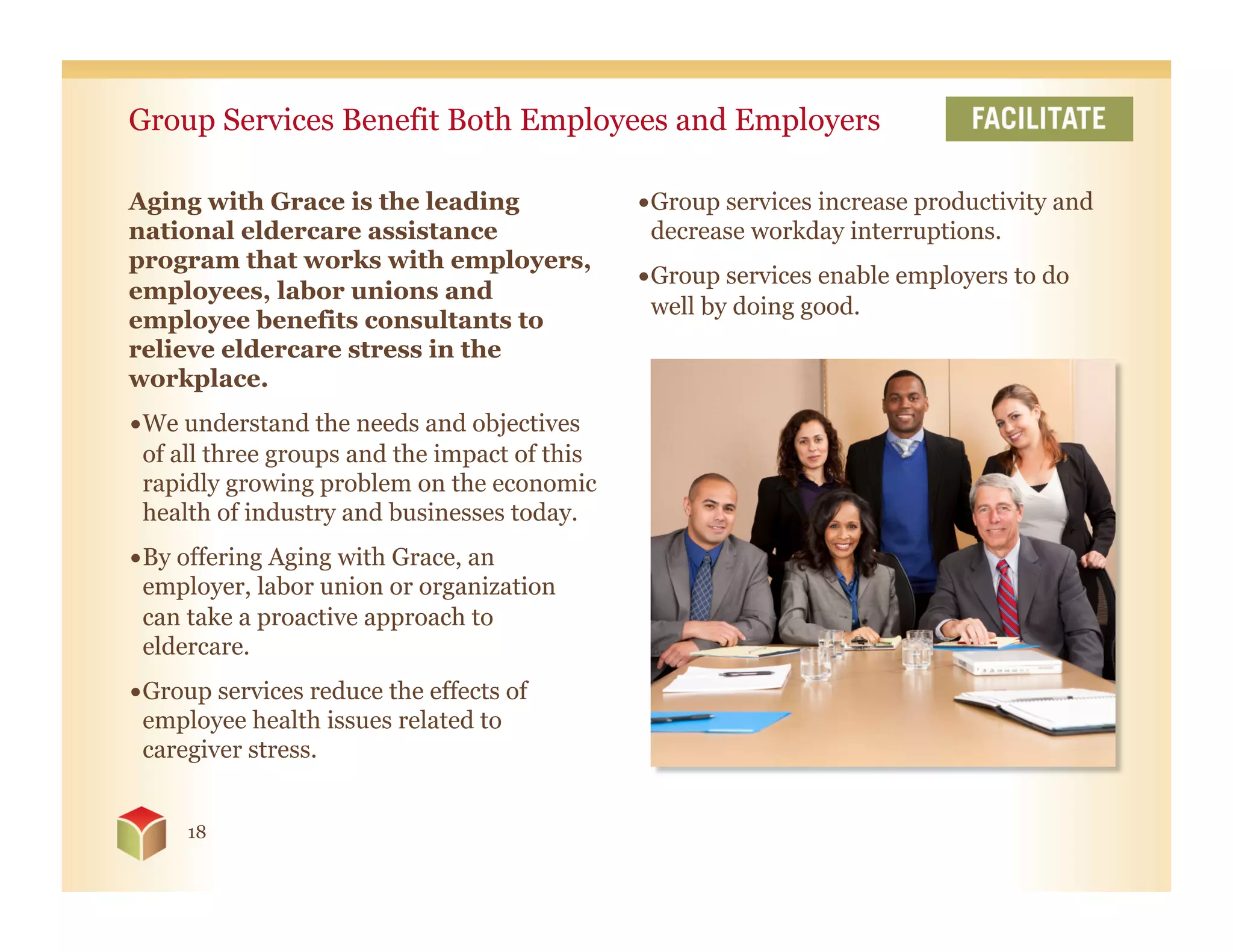 Group Services Benefit Both Employees and Employers

Aging with Grace is the leading                • Group services increase productivity and
national eldercare assistance                    decrease workday interruptions.
program that works with employers,
                                               • Group services enable employers to do
employees, labor unions and
                                                 well by doing good.
employee benefits consultants to
relieve eldercare stress in the
workplace.
• We understand the needs and objectives
  of all three groups and the impact of this
  rapidly growing problem on the economic
  health of industry and businesses today.
• By offering Aging with Grace, an
  employer, labor union or organization
  can take a proactive approach to
  eldercare.
• Group services reduce the effects of
  employee health issues related to
  caregiver stress.


     18
 