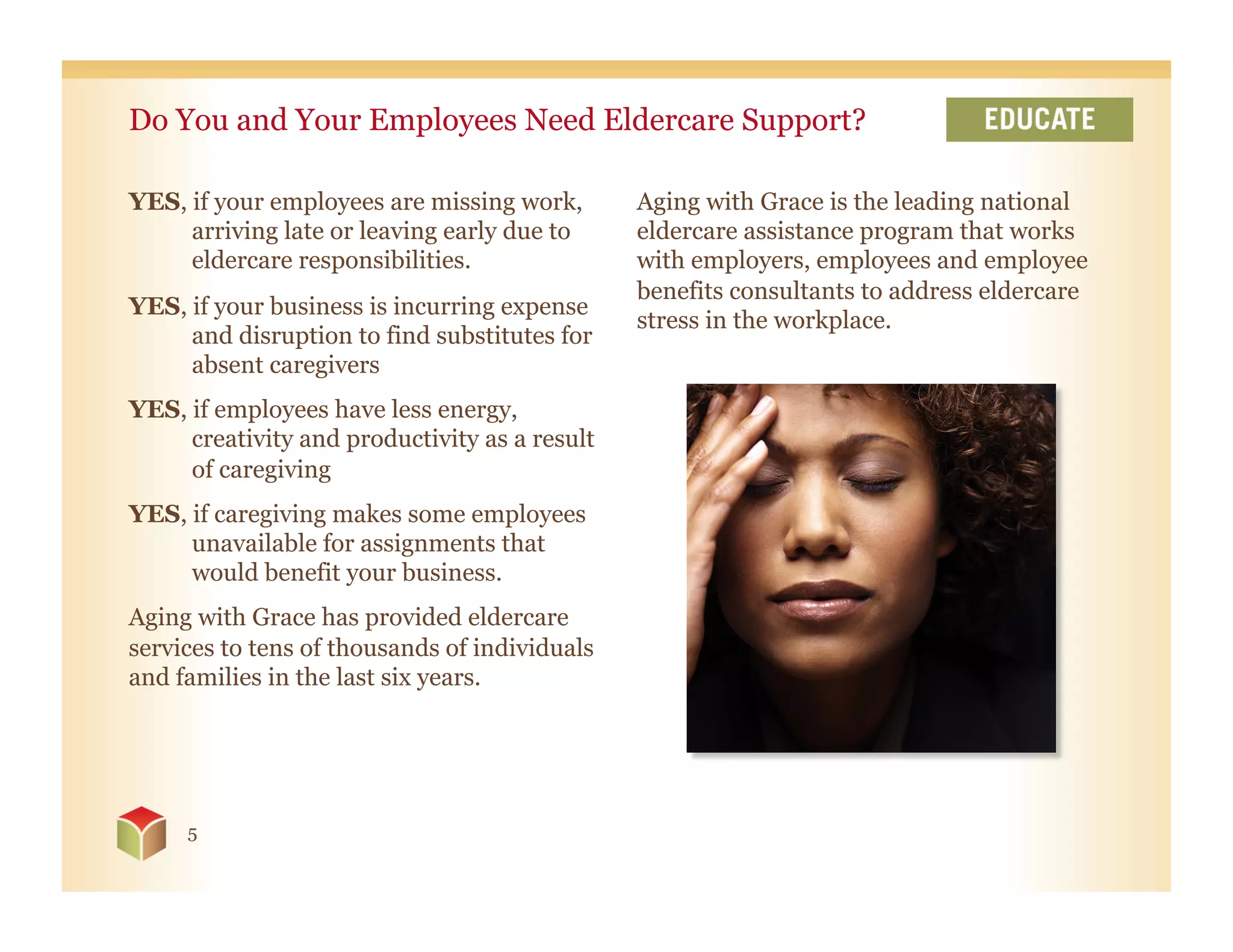Do You and Your Employees Need Eldercare Support?

YES, if your employees are missing work,       Aging with Grace is the leading national
     arriving late or leaving early due to     eldercare assistance program that works
     eldercare responsibilities.               with employers, employees and employee
                                               benefits consultants to address eldercare
YES, if your business is incurring expense
                                               stress in the workplace.
     and disruption to find substitutes for
     absent caregivers
YES, if employees have less energy,
     creativity and productivity as a result
     of caregiving
YES, if caregiving makes some employees
     unavailable for assignments that
     would benefit your business.
Aging with Grace has provided eldercare
services to tens of thousands of individuals
and families in the last six years.




     5
 