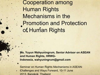 Cooperation among
Human Rights
Mechanisms in the
Promotion and Protection
of Human Rights

Ms. Yuyun Wahyuningrum, Senior Advisor on ASEAN
and Human Rights, HRWGIndonesia, wahyuningrum@gmail.com
Seminar on Human Rights Mechanisms in ASEAN:
Challenges and Ways Forward, 10-11 June

 