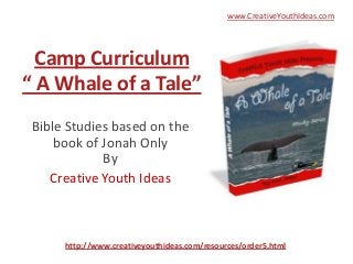 www.CreativeYouthIdeas.com




  Camp Curriculum
“ A Whale of a Tale”
 Bible Studies based on the
     book of Jonah Only
             By
    Creative Youth Ideas



      http://www.creativeyouthideas.com/resources/order5.html
 