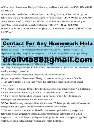 a) What is the Chromosome Theory of Inheritance and how was it determined? (SHOW WORK
& EXPLAIN)
b) Describe the contributions of Sutton, Boveri, McClung, Stevens, Wilson and Morgan to
determining that genetic information is carried on chromosomes. (SHOW WORK & EXPLAIN)
c) Describe the XX-XO, XX-XY and ZZ-ZW mechanisms of sex determination and give
examples of organisms that use each mechanism. (SHOW WORK & EXPLAIN)
d) How does the environment affect sexual phenotype in turtles and alligators? (SHOW WORK
& EXPLAIN)
Solution
a) Chromosomal Theory of Inheritance is a fundamental theory of genetics.Thomas Hunt
Morgan establishes the Chromosomal theory of heredity.In 1907 Morgan was based on
experiments by using Drosphila melanogaster or fruit flies. Drosphila have red eyes.Red eye
colour is dominant.Morgan discovered a recessive mutation that caused white eyes.
B) Boveri-Sutton chromosome theory identifies chromosomes as the carriers of genetic material
which states that chromosomes carry the unit of heredity.
McClung : A zoologist studied the behaviour of chromosomes in the sex cells and discovered the
sex determining chromosome.
Stevens: Stevens was interested in the process of sex determination.
Morgan proposed the Chromosomal Theory of Heredity by using a common fruit fly.
C) Sex determination is a biological system that determines the development of sexual
characteristics.
XX-XO types : In this type females have two homomorphic sex chromosomes XX ,male have
one sex chromosome XO. This type of sex determination seen in cockroaches.
XX-XY : This sex determination occurs in human beings.Females have two identical
homologous sex chromosome XX and males have XY.
ZZ-ZW : Females carry two types of sex chromosome ZW heterogametic and males carry ZZ
homogametic. This type of sex determination occurs in fishes reptiles.
D) Sex determination in reptiles are classified into two categories that is genotypic sex
determination and temperature dependent. Environmental sex determination in which
temperature is a crucial factor in embryonic development. In many turtle species eggs from
cooler nests hatch males and from warmer nests hatch the females.
 