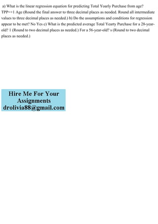 a) What is the linear regression equation for predicting Total Yoarly Purchase from age?
TPP=+1 Age (Round the final answer to three decimal places as neoded. Round all intermediate
values to three decimal places as needed.) b) Do the assumptions and conditions for regression
appear to be met? No Yes c) What is the predicted average Total Yearty Purchase for a 28-year-
old? 1 (Round to two decimal places as needed.) For a 56-year-old? s (Round to two decimal
places as needed.)
 