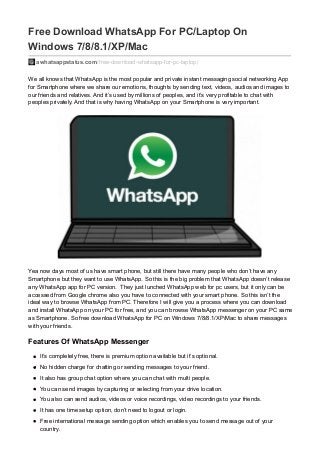 Free Download WhatsApp For PC/Laptop On
Windows 7/8/8.1/XP/Mac
awhatsappstatus.com/free-download-whatsapp-for-pc-laptop/
We all knows that WhatsApp is the most popular and private instant messaging social networking App
for Smartphone where we share our emotions, thoughts by sending text, videos, audios and images to
our friends and relatives. And it’s used by millions of peoples, and it’s very profitable to chat with
peoples privately. And that is why having WhatsApp on your Smartphone is very important.
Yea now days most of us have smart phone, but still there have many people who don’t have any
Smartphone but they want to use WhatsApp. So this is the big problem that WhatsApp doesn’t release
any WhatsApp app for PC version. They just lunched WhatsApp web for pc users, but it only can be
accessed from Google chrome also you have to connected with your smart phone. So this isn’t the
ideal way to browse WhatsApp from PC. Therefore I will give you a process where you can download
and install WhatsApp on your PC for free, and you can browse WhatsApp messenger on your PC same
as Smartphone. So free download WhatsApp for PC on Windows 7/8/8.1/XP/Mac to share messages
with your friends.
Features Of WhatsApp Messenger
It’s completely free, there is premium option available but it’s optional.
No hidden charge for chatting or sending messages to your friend.
It also has group chat option where you can chat with multi people.
You can send images by capturing or selecting from your drive location.
You also can send audios, videos or voice recordings, video recordings to your friends.
It has one time setup option, don’t need to logout or login.
Free international message sending option which enables you to send message out of your
country.
 