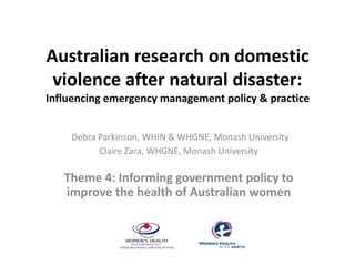 Australian research on domestic 
violence after natural disaster: 
Influencing emergency management policy & practice 
Debra Parkinson, WHIN & WHGNE, Monash University 
Claire Zara, WHGNE, Monash University 
Theme 4: Informing government policy to 
improve the health of Australian women 
 