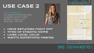 Be /a’Where/. 
USE CASE 2 
Ann Robinson 
30, busy professional 
Always work hard 
Rarely goes out 
Special tastes 
● have saturday night off 
● tired of staying home 
● likes local color 
● wants something nearby 
 