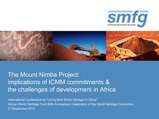 The Mount Nimba Project:
implications of ICMM commitments &
the challenges of development in Africa
International Conference on “Living With World Heritage In Africa”
African World Heritage Fund 40th Anniversary Celebration of the World Heritage Convention
27 September 2012
 
