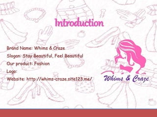 Introduction
Brand Name: Whims & Craze
Slogan: Stay Beautiful, Feel Beautiful
Our product: Fashion
Logo:
Website: http://whims-craze.site123.me/