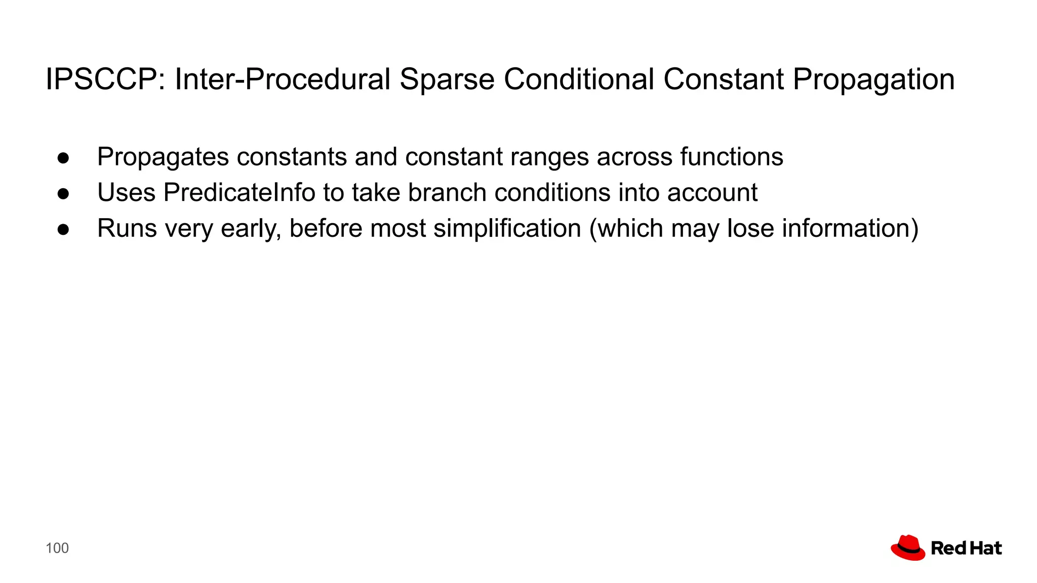 IPSCCP: Inter-Procedural Sparse Conditional Constant Propagation
● Propagates constants and constant ranges across functions
● Uses PredicateInfo to take branch conditions into account
● Runs very early, before most simplification (which may lose information)
100
 