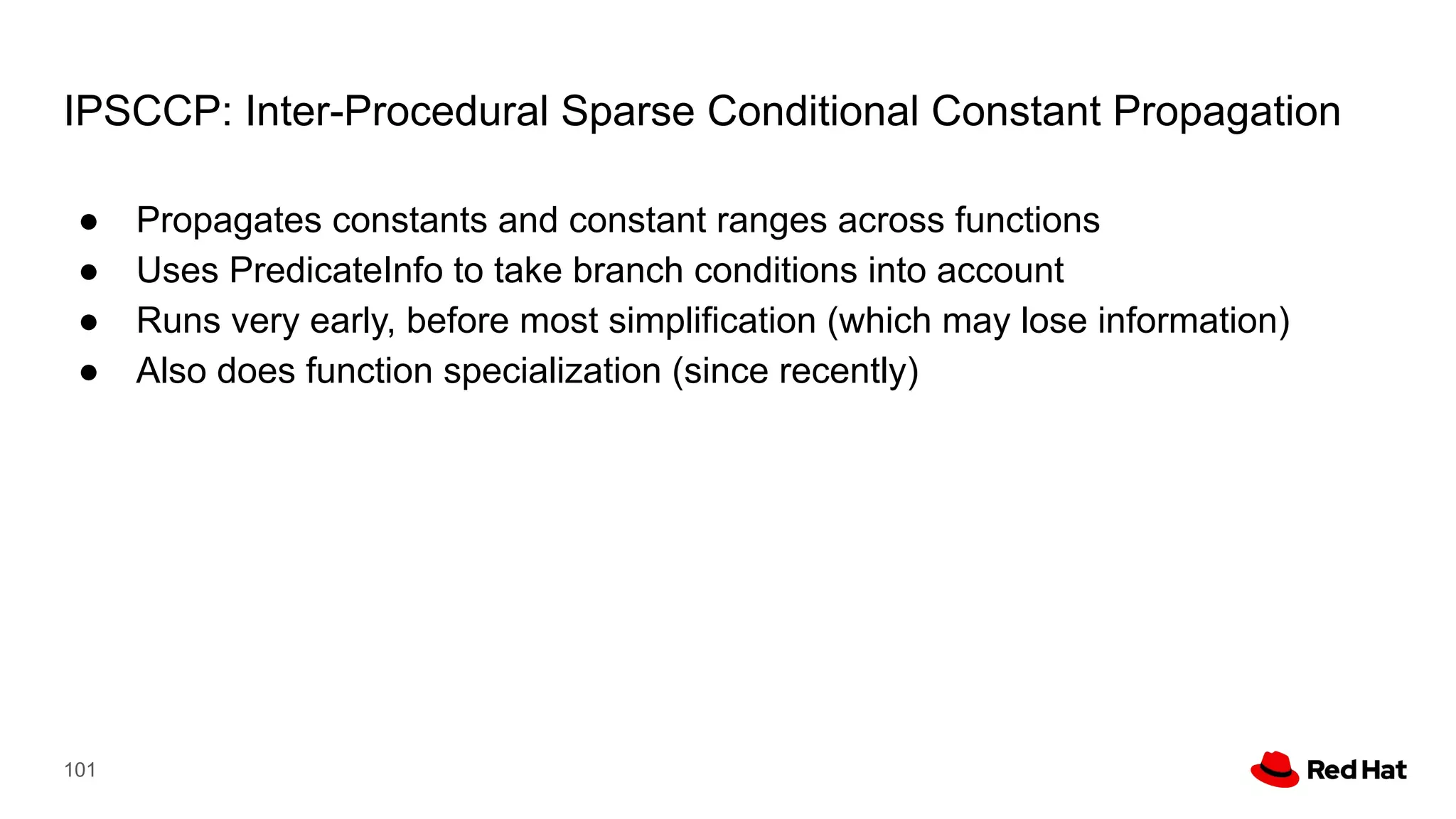 IPSCCP: Inter-Procedural Sparse Conditional Constant Propagation
● Propagates constants and constant ranges across functions
● Uses PredicateInfo to take branch conditions into account
● Runs very early, before most simplification (which may lose information)
● Also does function specialization (since recently)
101
 