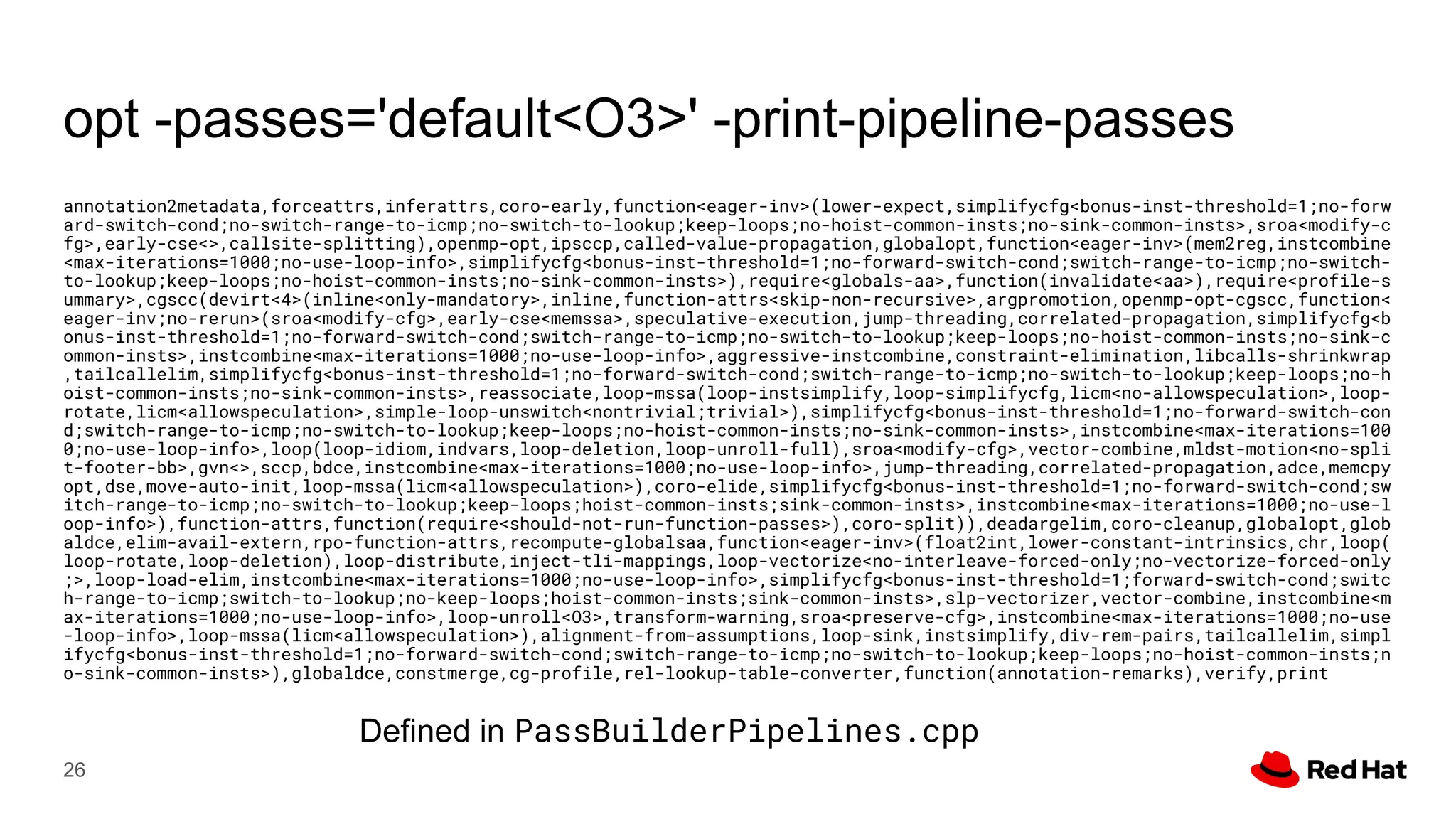 opt -passes='default<O3>' -print-pipeline-passes
annotation2metadata,forceattrs,inferattrs,coro-early,function<eager-inv>(lower-expect,simplifycfg<bonus-inst-threshold=1;no-forw
ard-switch-cond;no-switch-range-to-icmp;no-switch-to-lookup;keep-loops;no-hoist-common-insts;no-sink-common-insts>,sroa<modify-c
fg>,early-cse<>,callsite-splitting),openmp-opt,ipsccp,called-value-propagation,globalopt,function<eager-inv>(mem2reg,instcombine
<max-iterations=1000;no-use-loop-info>,simplifycfg<bonus-inst-threshold=1;no-forward-switch-cond;switch-range-to-icmp;no-switch-
to-lookup;keep-loops;no-hoist-common-insts;no-sink-common-insts>),require<globals-aa>,function(invalidate<aa>),require<profile-s
ummary>,cgscc(devirt<4>(inline<only-mandatory>,inline,function-attrs<skip-non-recursive>,argpromotion,openmp-opt-cgscc,function<
eager-inv;no-rerun>(sroa<modify-cfg>,early-cse<memssa>,speculative-execution,jump-threading,correlated-propagation,simplifycfg<b
onus-inst-threshold=1;no-forward-switch-cond;switch-range-to-icmp;no-switch-to-lookup;keep-loops;no-hoist-common-insts;no-sink-c
ommon-insts>,instcombine<max-iterations=1000;no-use-loop-info>,aggressive-instcombine,constraint-elimination,libcalls-shrinkwrap
,tailcallelim,simplifycfg<bonus-inst-threshold=1;no-forward-switch-cond;switch-range-to-icmp;no-switch-to-lookup;keep-loops;no-h
oist-common-insts;no-sink-common-insts>,reassociate,loop-mssa(loop-instsimplify,loop-simplifycfg,licm<no-allowspeculation>,loop-
rotate,licm<allowspeculation>,simple-loop-unswitch<nontrivial;trivial>),simplifycfg<bonus-inst-threshold=1;no-forward-switch-con
d;switch-range-to-icmp;no-switch-to-lookup;keep-loops;no-hoist-common-insts;no-sink-common-insts>,instcombine<max-iterations=100
0;no-use-loop-info>,loop(loop-idiom,indvars,loop-deletion,loop-unroll-full),sroa<modify-cfg>,vector-combine,mldst-motion<no-spli
t-footer-bb>,gvn<>,sccp,bdce,instcombine<max-iterations=1000;no-use-loop-info>,jump-threading,correlated-propagation,adce,memcpy
opt,dse,move-auto-init,loop-mssa(licm<allowspeculation>),coro-elide,simplifycfg<bonus-inst-threshold=1;no-forward-switch-cond;sw
itch-range-to-icmp;no-switch-to-lookup;keep-loops;hoist-common-insts;sink-common-insts>,instcombine<max-iterations=1000;no-use-l
oop-info>),function-attrs,function(require<should-not-run-function-passes>),coro-split)),deadargelim,coro-cleanup,globalopt,glob
aldce,elim-avail-extern,rpo-function-attrs,recompute-globalsaa,function<eager-inv>(float2int,lower-constant-intrinsics,chr,loop(
loop-rotate,loop-deletion),loop-distribute,inject-tli-mappings,loop-vectorize<no-interleave-forced-only;no-vectorize-forced-only
;>,loop-load-elim,instcombine<max-iterations=1000;no-use-loop-info>,simplifycfg<bonus-inst-threshold=1;forward-switch-cond;switc
h-range-to-icmp;switch-to-lookup;no-keep-loops;hoist-common-insts;sink-common-insts>,slp-vectorizer,vector-combine,instcombine<m
ax-iterations=1000;no-use-loop-info>,loop-unroll<O3>,transform-warning,sroa<preserve-cfg>,instcombine<max-iterations=1000;no-use
-loop-info>,loop-mssa(licm<allowspeculation>),alignment-from-assumptions,loop-sink,instsimplify,div-rem-pairs,tailcallelim,simpl
ifycfg<bonus-inst-threshold=1;no-forward-switch-cond;switch-range-to-icmp;no-switch-to-lookup;keep-loops;no-hoist-common-insts;n
o-sink-common-insts>),globaldce,constmerge,cg-profile,rel-lookup-table-converter,function(annotation-remarks),verify,print
26
Defined in PassBuilderPipelines.cpp
 