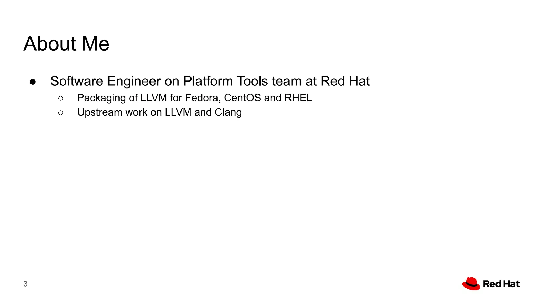 About Me
● Software Engineer on Platform Tools team at Red Hat
○ Packaging of LLVM for Fedora, CentOS and RHEL
○ Upstream work on LLVM and Clang
3
 