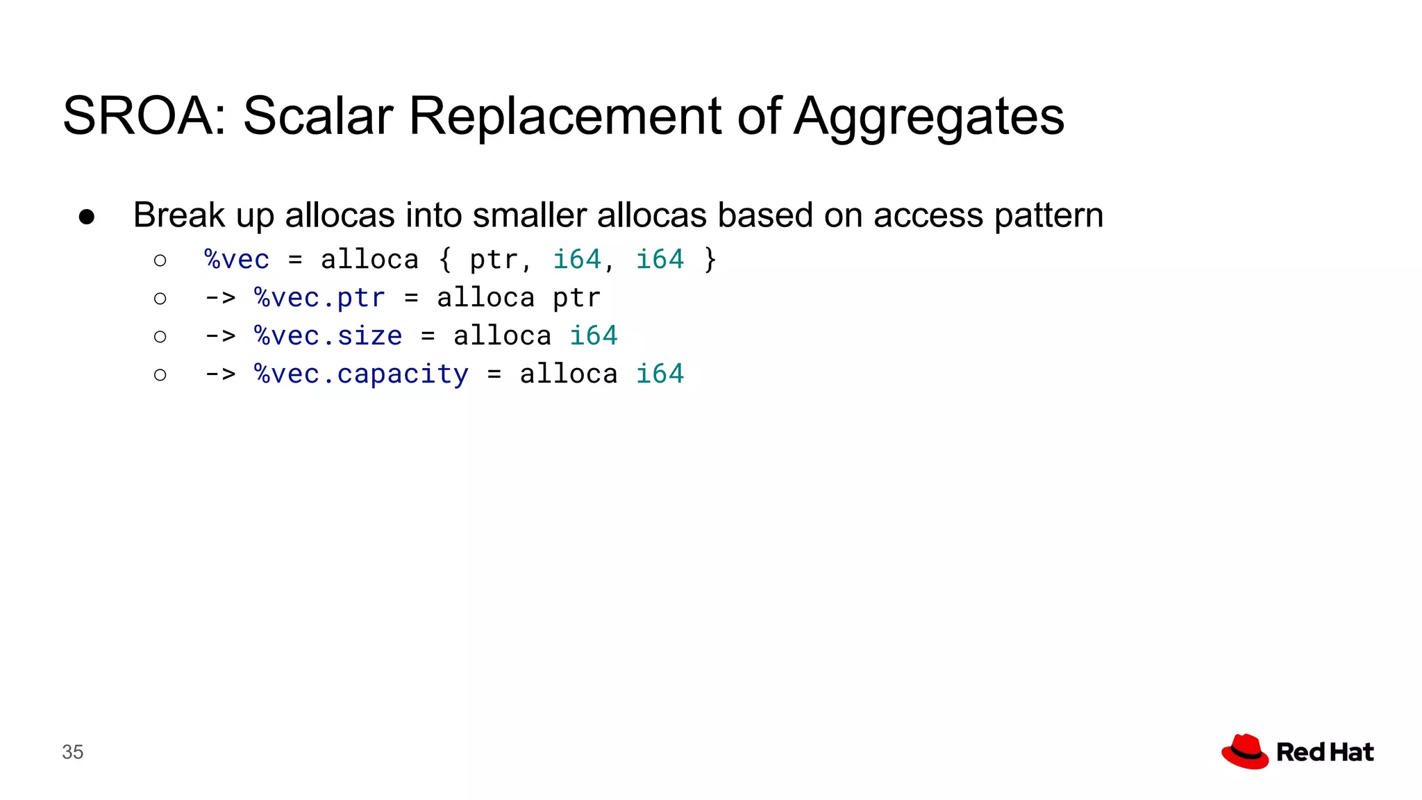 SROA: Scalar Replacement of Aggregates
● Break up allocas into smaller allocas based on access pattern
○ %vec = alloca { ptr, i64, i64 }
○ -> %vec.ptr = alloca ptr
○ -> %vec.size = alloca i64
○ -> %vec.capacity = alloca i64
35
 