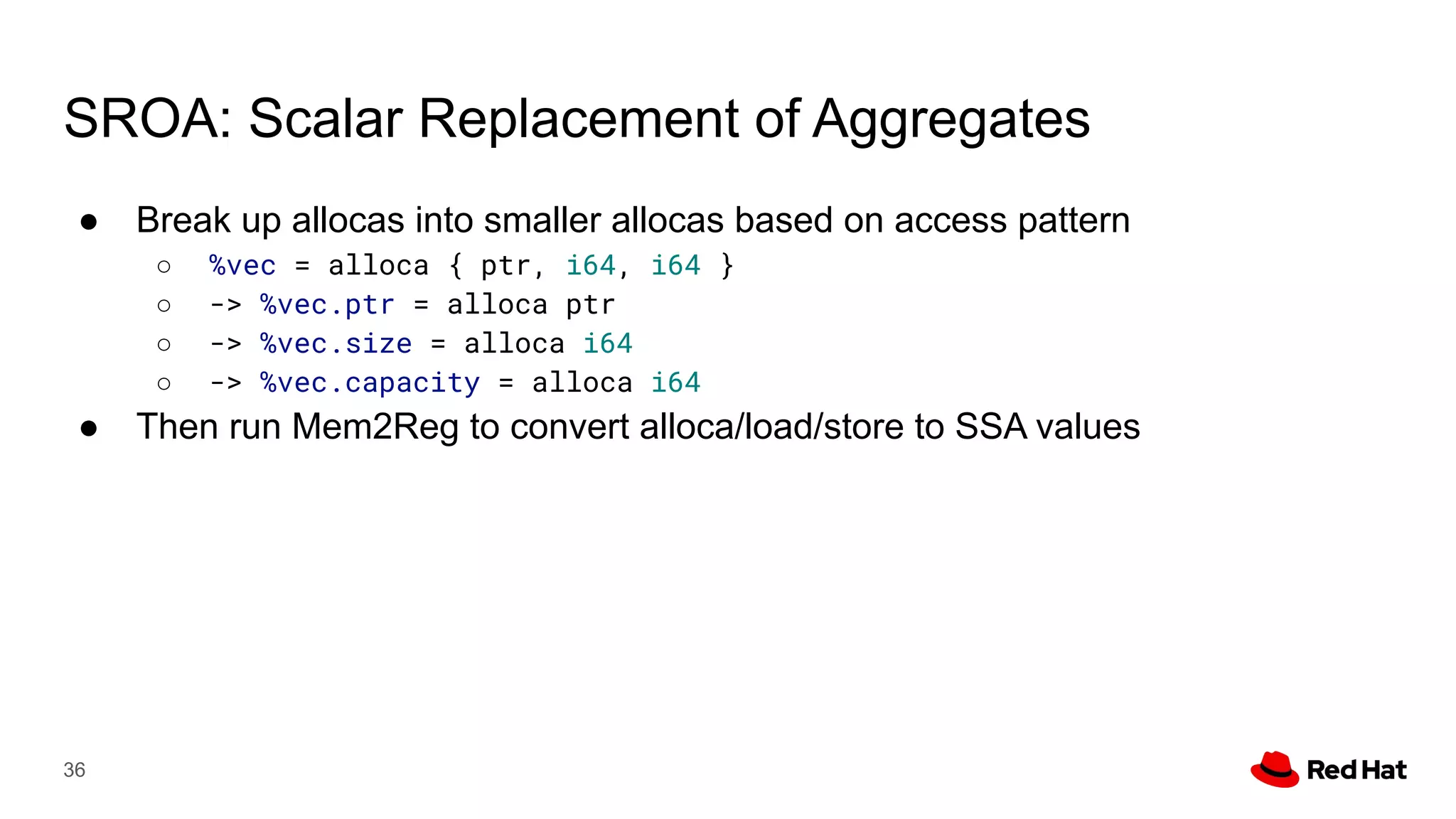 SROA: Scalar Replacement of Aggregates
● Break up allocas into smaller allocas based on access pattern
○ %vec = alloca { ptr, i64, i64 }
○ -> %vec.ptr = alloca ptr
○ -> %vec.size = alloca i64
○ -> %vec.capacity = alloca i64
● Then run Mem2Reg to convert alloca/load/store to SSA values
36
 