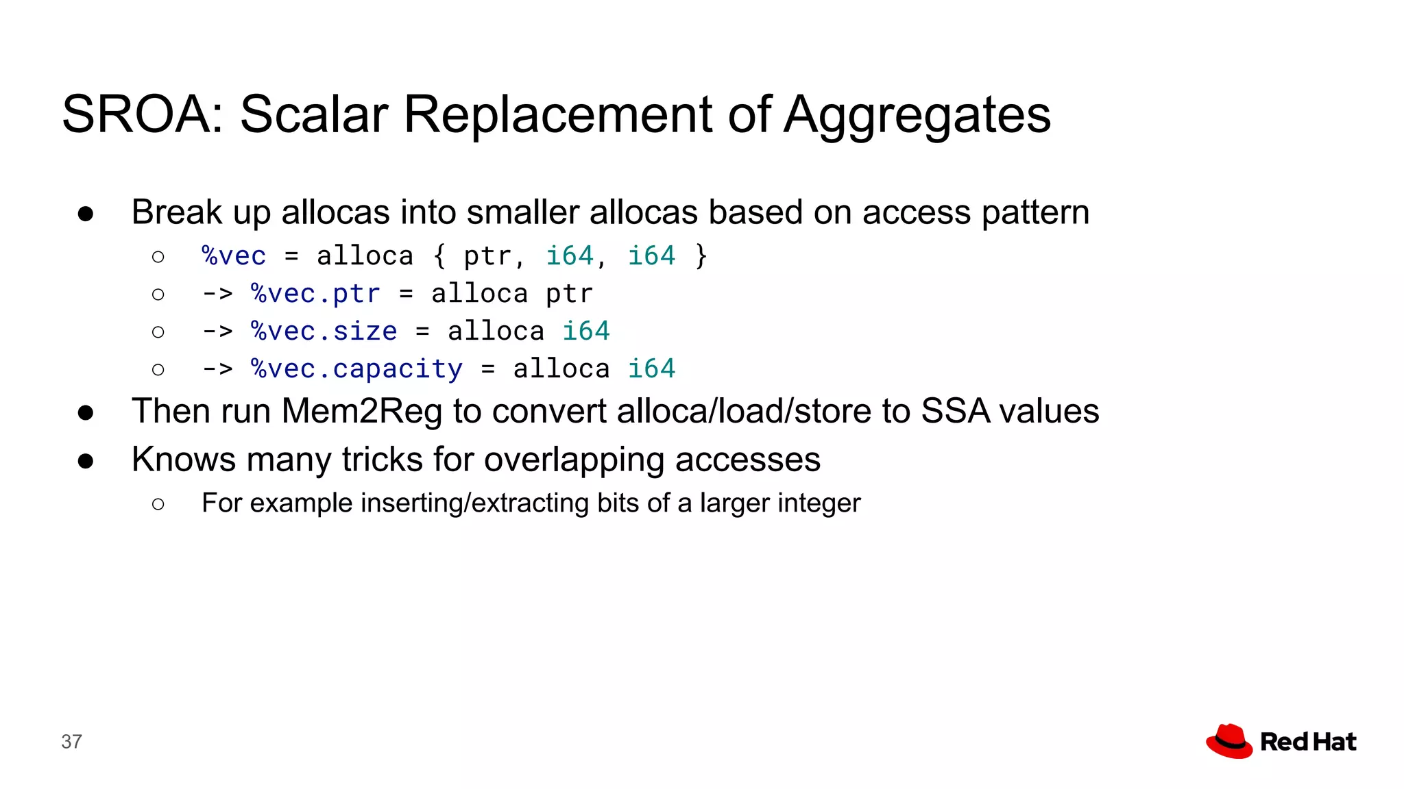SROA: Scalar Replacement of Aggregates
● Break up allocas into smaller allocas based on access pattern
○ %vec = alloca { ptr, i64, i64 }
○ -> %vec.ptr = alloca ptr
○ -> %vec.size = alloca i64
○ -> %vec.capacity = alloca i64
● Then run Mem2Reg to convert alloca/load/store to SSA values
● Knows many tricks for overlapping accesses
○ For example inserting/extracting bits of a larger integer
37
 