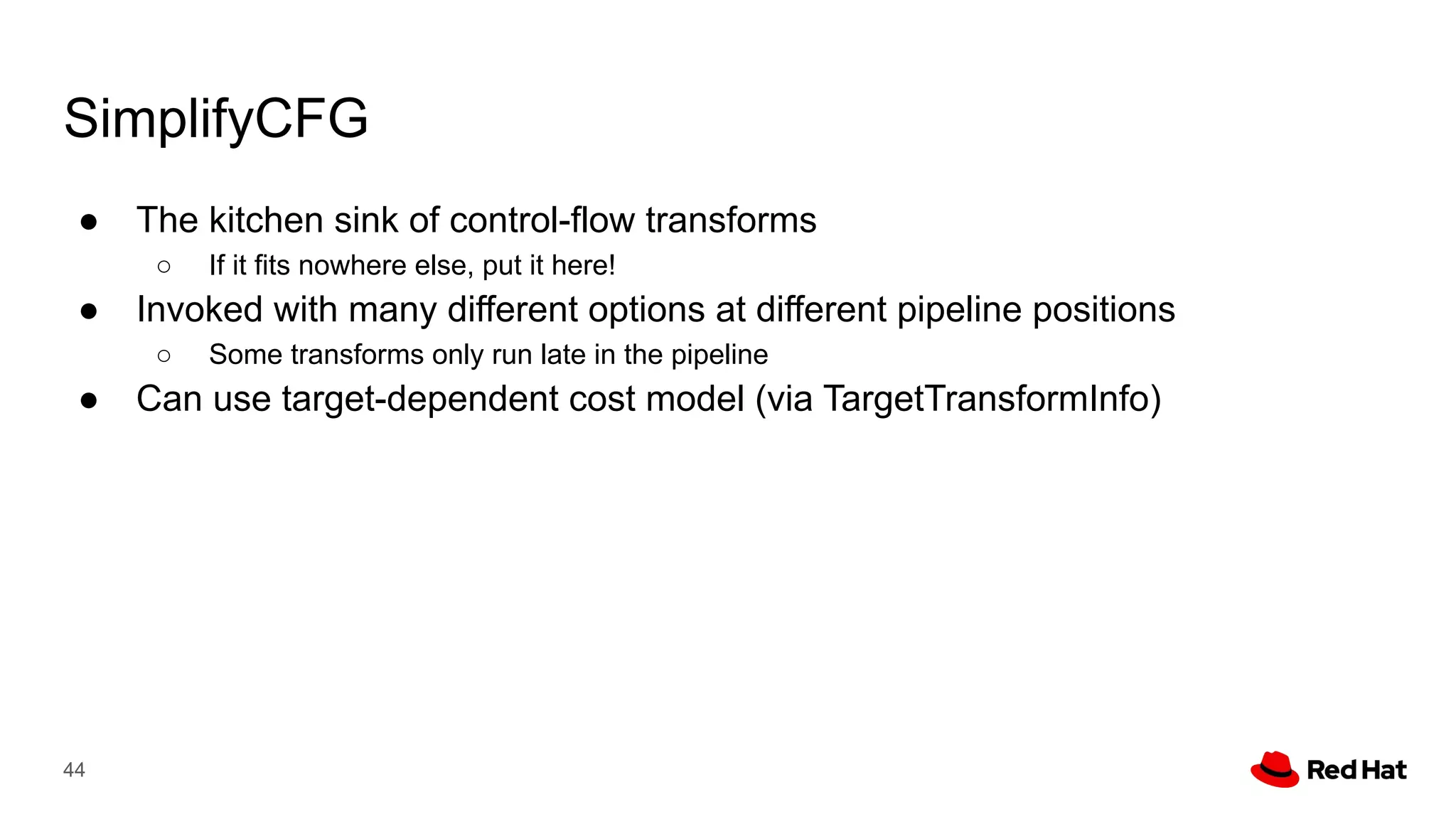 SimplifyCFG
● The kitchen sink of control-flow transforms
○ If it fits nowhere else, put it here!
● Invoked with many different options at different pipeline positions
○ Some transforms only run late in the pipeline
● Can use target-dependent cost model (via TargetTransformInfo)
44
 