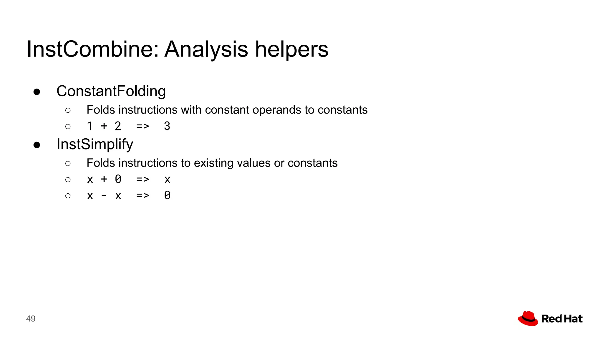 InstCombine: Analysis helpers
● ConstantFolding
○ Folds instructions with constant operands to constants
○ 1 + 2 => 3
● InstSimplify
○ Folds instructions to existing values or constants
○ x + 0 => x
○ x - x => 0
49
 