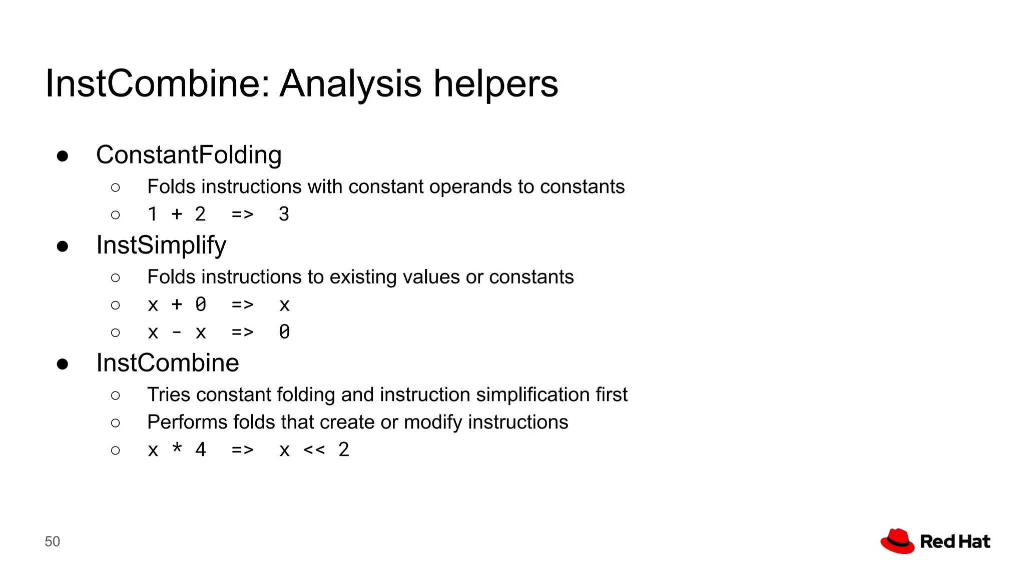InstCombine: Analysis helpers
● ConstantFolding
○ Folds instructions with constant operands to constants
○ 1 + 2 => 3
● InstSimplify
○ Folds instructions to existing values or constants
○ x + 0 => x
○ x - x => 0
● InstCombine
○ Tries constant folding and instruction simplification first
○ Performs folds that create or modify instructions
○ x * 4 => x << 2
50
 
