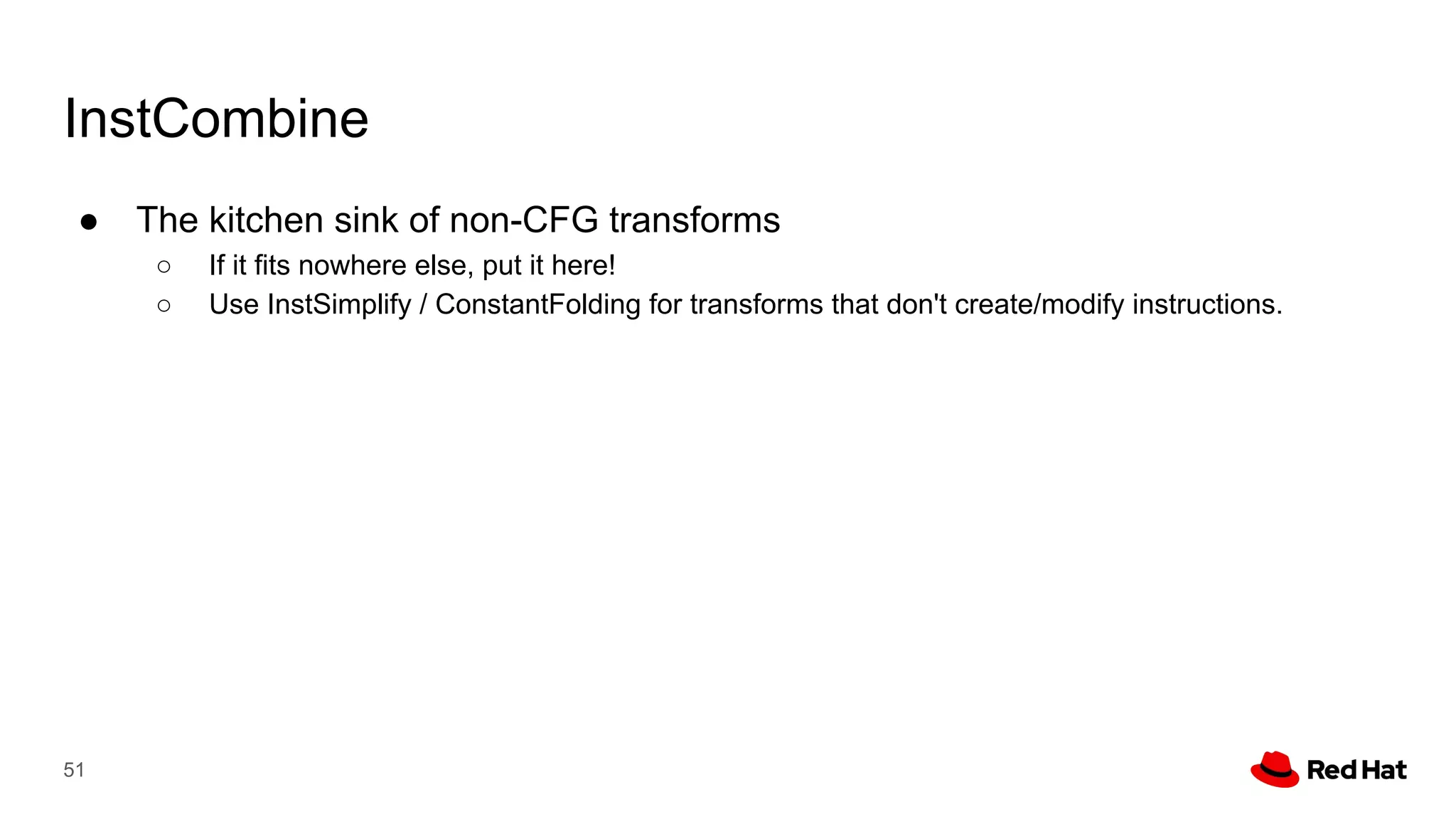 InstCombine
● The kitchen sink of non-CFG transforms
○ If it fits nowhere else, put it here!
○ Use InstSimplify / ConstantFolding for transforms that don't create/modify instructions.
51
 