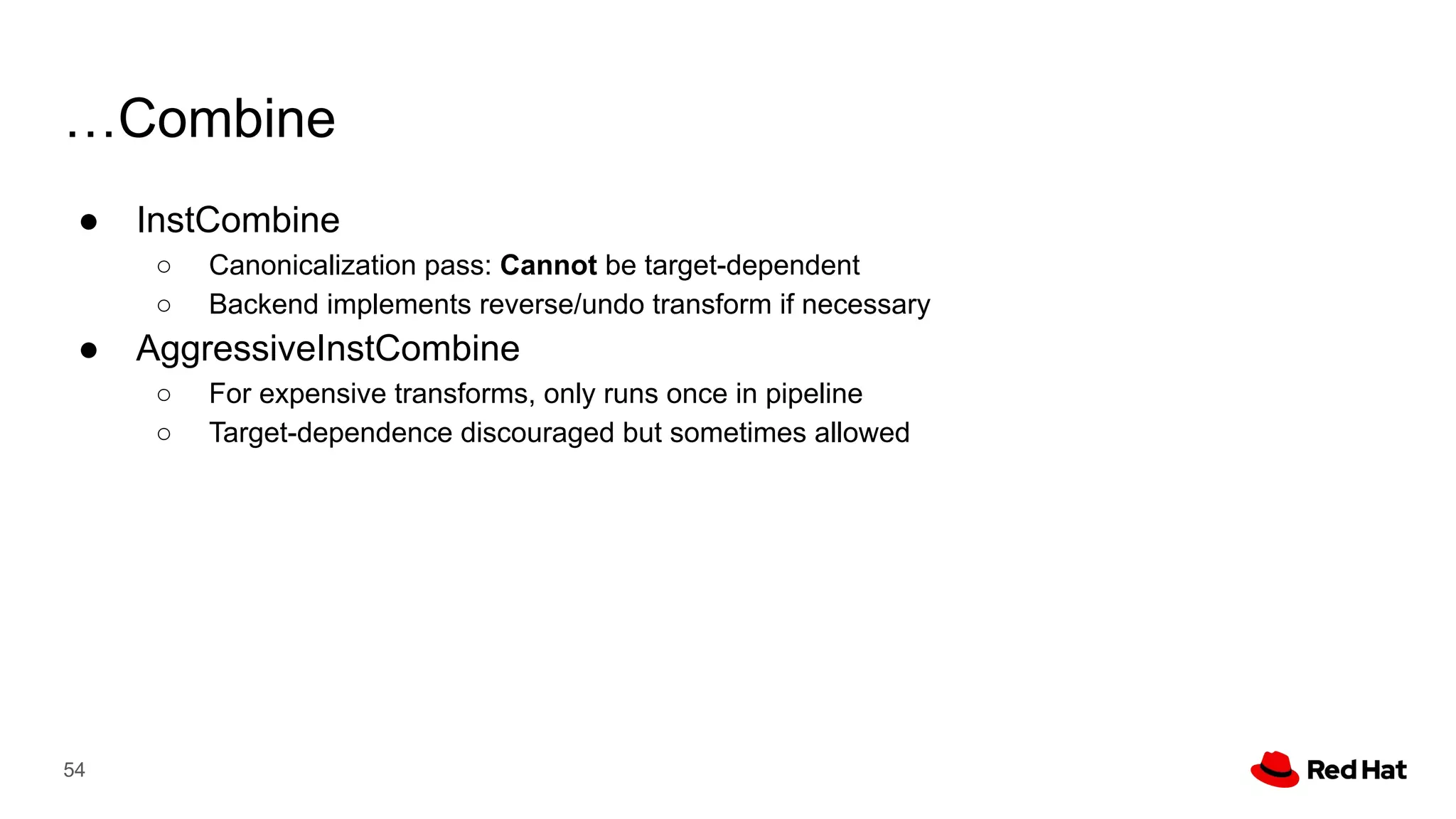 …Combine
● InstCombine
○ Canonicalization pass: Cannot be target-dependent
○ Backend implements reverse/undo transform if necessary
● AggressiveInstCombine
○ For expensive transforms, only runs once in pipeline
○ Target-dependence discouraged but sometimes allowed
54
 