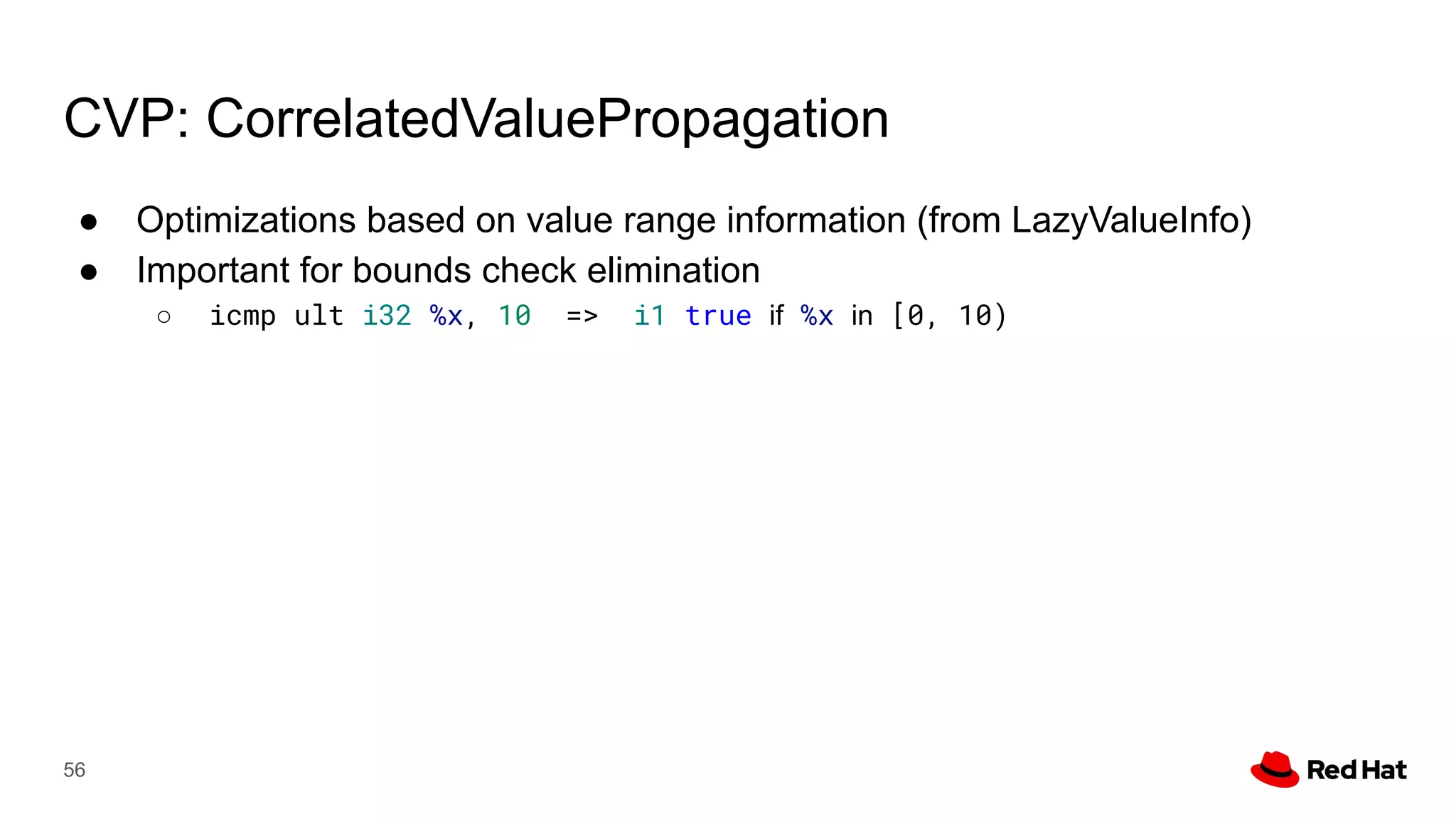 CVP: CorrelatedValuePropagation
● Optimizations based on value range information (from LazyValueInfo)
● Important for bounds check elimination
○ icmp ult i32 %x, 10 => i1 true if %x in [0, 10)
56
 