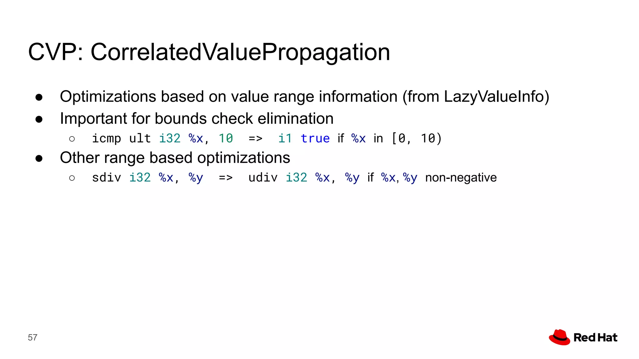CVP: CorrelatedValuePropagation
● Optimizations based on value range information (from LazyValueInfo)
● Important for bounds check elimination
○ icmp ult i32 %x, 10 => i1 true if %x in [0, 10)
● Other range based optimizations
○ sdiv i32 %x, %y => udiv i32 %x, %y if %x, %y non-negative
57
 