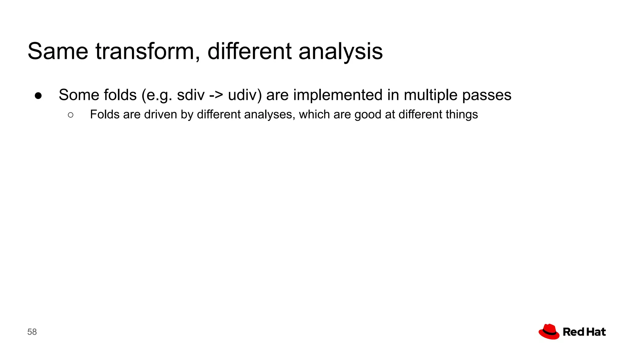 Same transform, different analysis
58
● Some folds (e.g. sdiv -> udiv) are implemented in multiple passes
○ Folds are driven by different analyses, which are good at different things
 