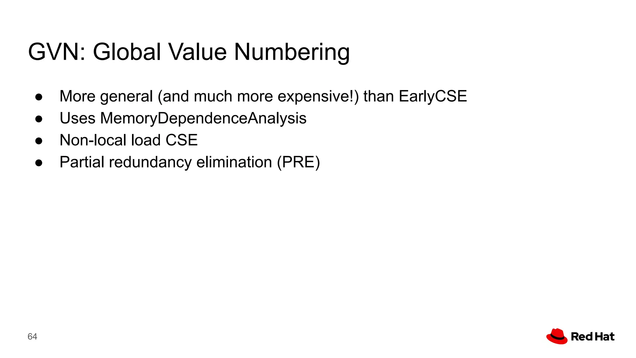 GVN: Global Value Numbering
● More general (and much more expensive!) than EarlyCSE
● Uses MemoryDependenceAnalysis
● Non-local load CSE
● Partial redundancy elimination (PRE)
64
 