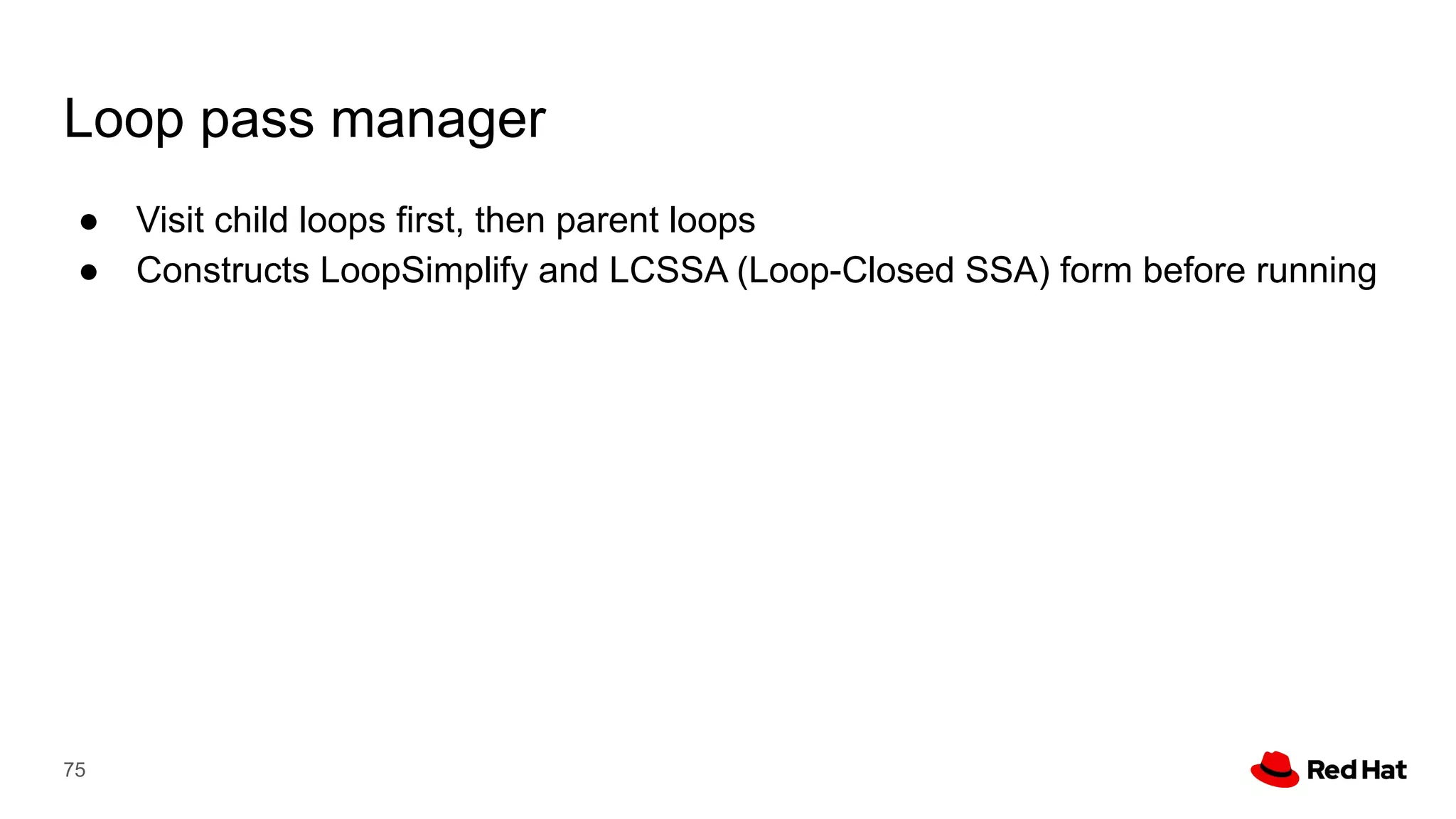 Loop pass manager
● Visit child loops first, then parent loops
● Constructs LoopSimplify and LCSSA (Loop-Closed SSA) form before running
75
 