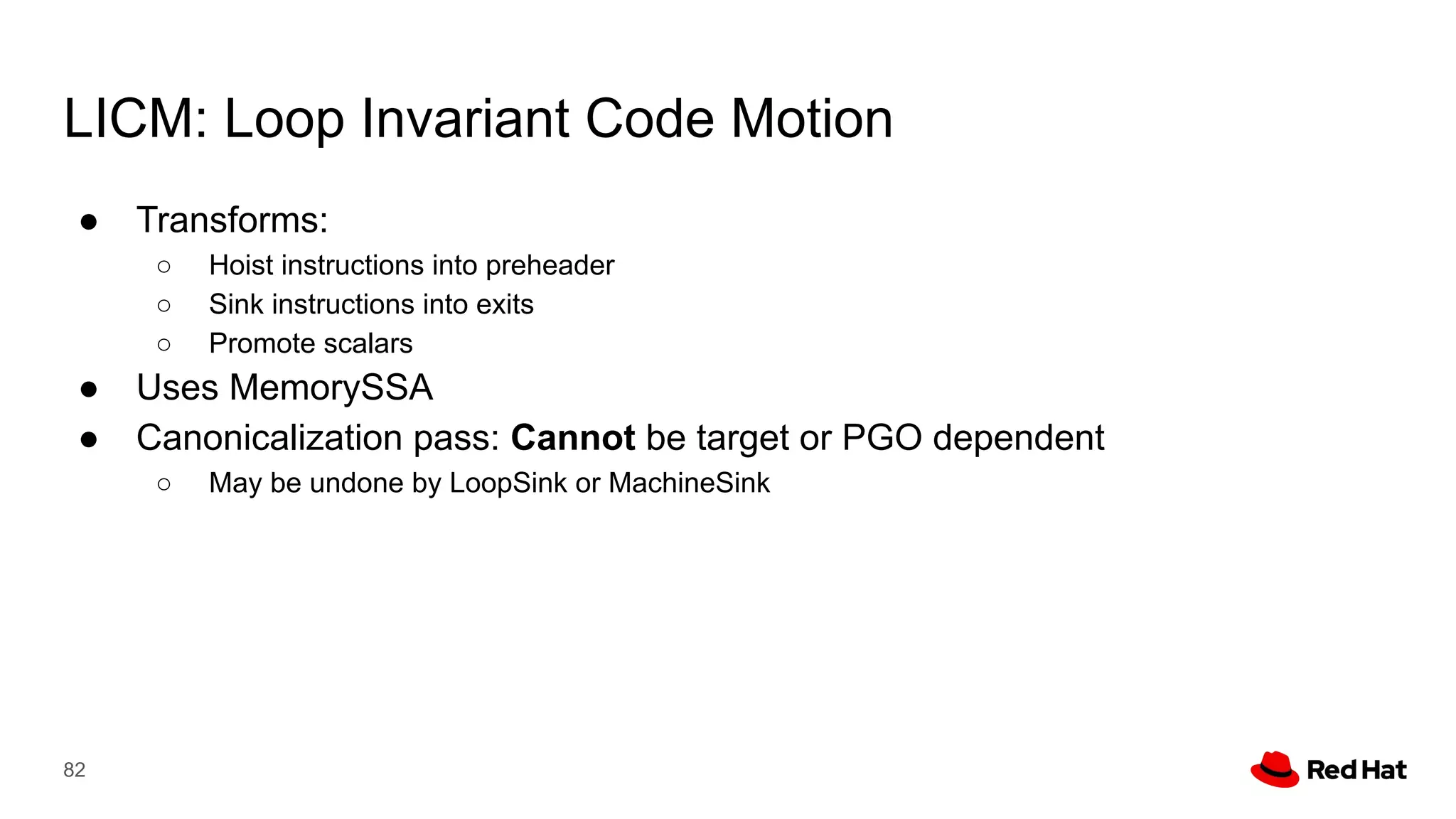 LICM: Loop Invariant Code Motion
● Transforms:
○ Hoist instructions into preheader
○ Sink instructions into exits
○ Promote scalars
● Uses MemorySSA
● Canonicalization pass: Cannot be target or PGO dependent
○ May be undone by LoopSink or MachineSink
82
 
