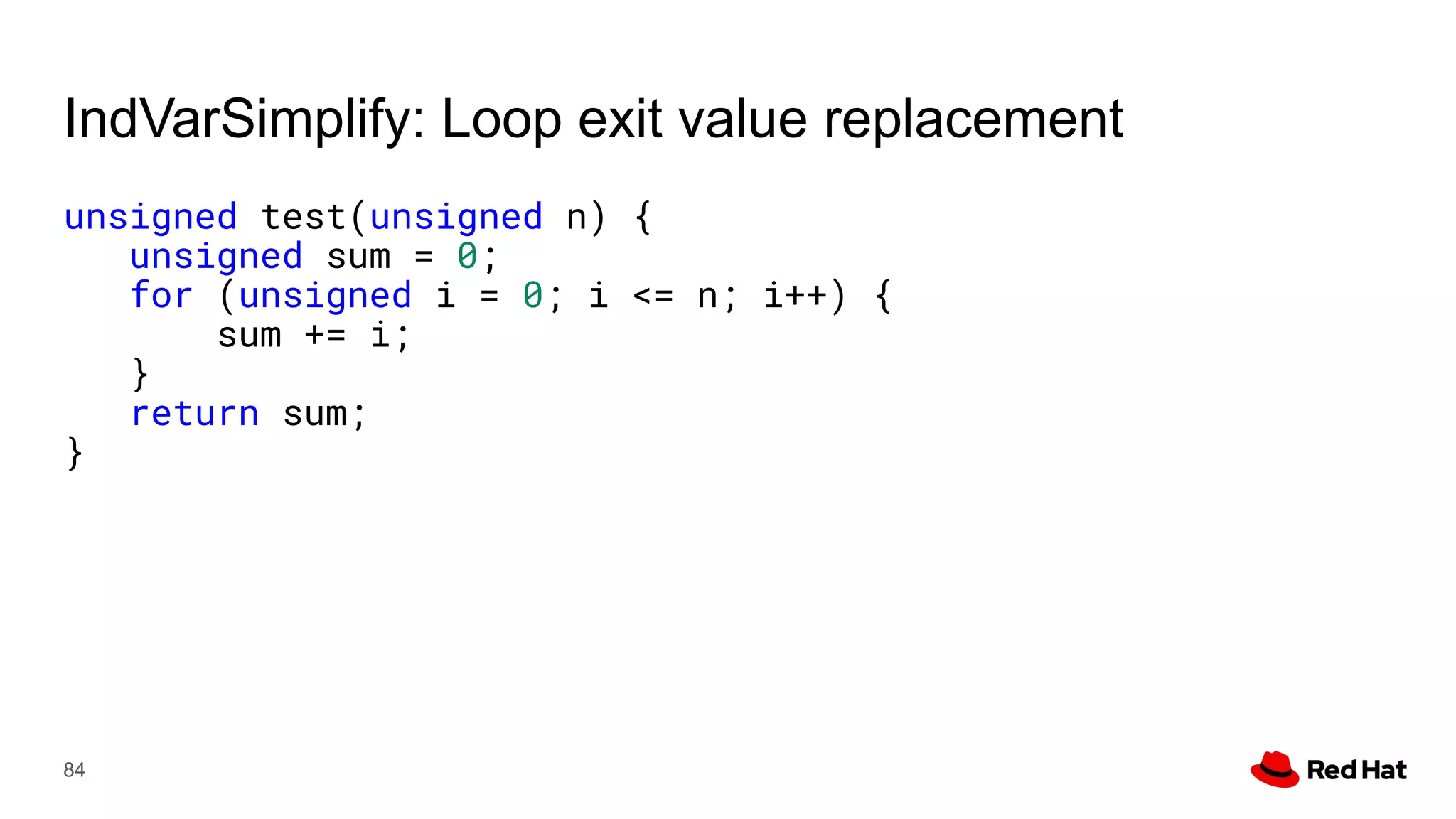 IndVarSimplify: Loop exit value replacement
unsigned test(unsigned n) {
unsigned sum = 0;
for (unsigned i = 0; i <= n; i++) {
sum += i;
}
return sum;
}
84
 