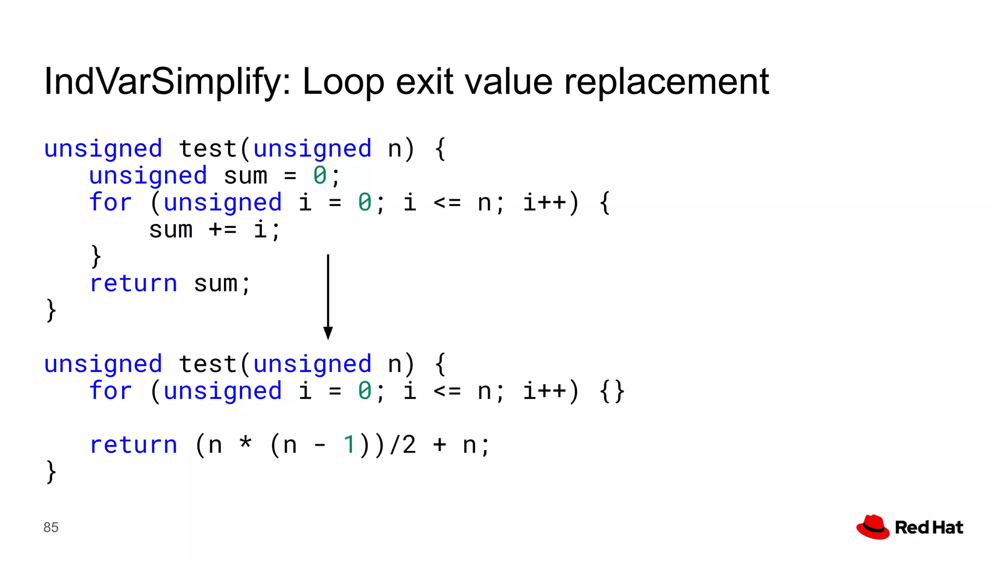 IndVarSimplify: Loop exit value replacement
unsigned test(unsigned n) {
unsigned sum = 0;
for (unsigned i = 0; i <= n; i++) {
sum += i;
}
return sum;
}
unsigned test(unsigned n) {
for (unsigned i = 0; i <= n; i++) {}
return (n * (n - 1))/2 + n;
}
85
 