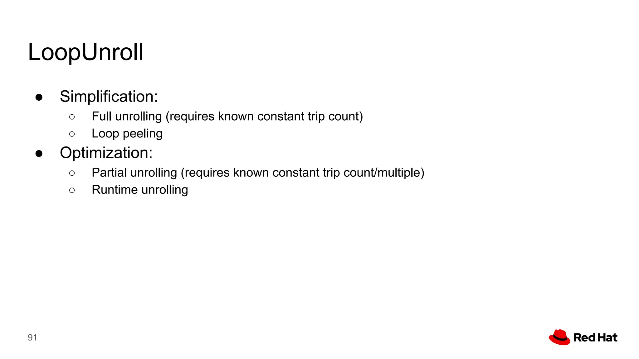 LoopUnroll
● Simplification:
○ Full unrolling (requires known constant trip count)
○ Loop peeling
● Optimization:
○ Partial unrolling (requires known constant trip count/multiple)
○ Runtime unrolling
91
 