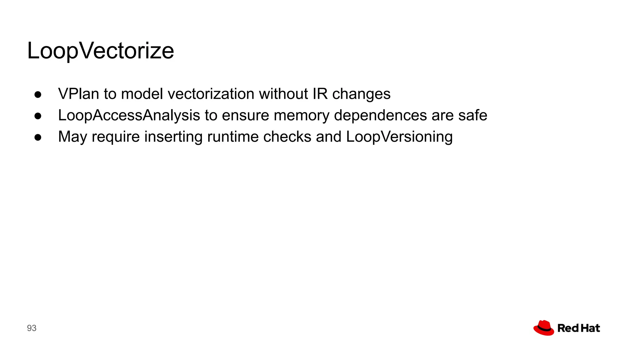 LoopVectorize
● VPlan to model vectorization without IR changes
● LoopAccessAnalysis to ensure memory dependences are safe
● May require inserting runtime checks and LoopVersioning
93
 