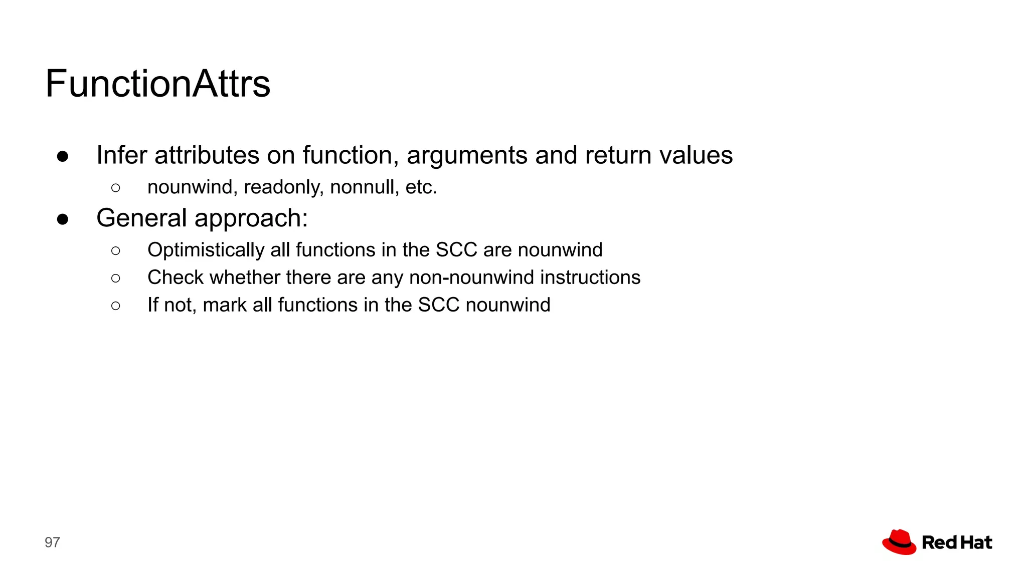 FunctionAttrs
● Infer attributes on function, arguments and return values
○ nounwind, readonly, nonnull, etc.
● General approach:
○ Optimistically all functions in the SCC are nounwind
○ Check whether there are any non-nounwind instructions
○ If not, mark all functions in the SCC nounwind
97
 