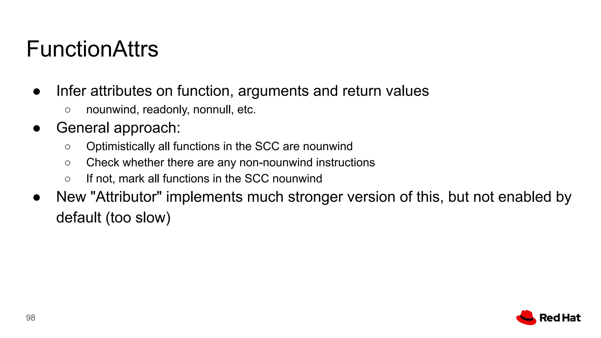 FunctionAttrs
● Infer attributes on function, arguments and return values
○ nounwind, readonly, nonnull, etc.
● General approach:
○ Optimistically all functions in the SCC are nounwind
○ Check whether there are any non-nounwind instructions
○ If not, mark all functions in the SCC nounwind
● New "Attributor" implements much stronger version of this, but not enabled by
default (too slow)
98
 