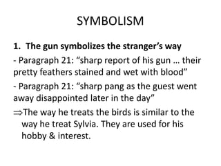 SYMBOLISM
1. The gun symbolizes the stranger’s way
- Paragraph 21: “sharp report of his gun … their
pretty feathers stained and wet with blood”
- Paragraph 21: “sharp pang as the guest went
away disappointed later in the day”
The way he treats the birds is similar to the
way he treat Sylvia. They are used for his
hobby & interest.
 
