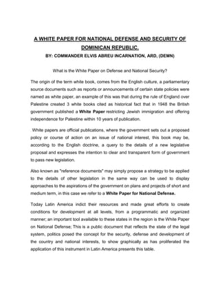 Fundeimes.blogspot.com
A WHITE PAPER FOR NATIONAL DEFENSE AND SECURITY OF
DOMINICAN REPUBLIC.
BY: COMMANDER ELVIS ABREU ENCARNACION, ARD, (DEMN)
What is the White Paper on Defense and National Security?
The origin of the term white book, comes from the English culture, a parliamentary
source documents such as reports or announcements of certain state policies were
named as white paper, an example of this was that during the rule of England over
Palestine created 3 white books cited as historical fact that in 1948 the British
government published a White Paper restricting Jewish immigration and offering
independence for Palestine within 10 years of publication.
. White papers are official publications, where the government sets out a proposed
policy or course of action on an issue of national interest, this book may be,
according to the English doctrine, a query to the details of a new legislative
proposal and expresses the intention to clear and transparent form of government
to pass new legislation.
Also known as "reference documents" may simply propose a strategy to be applied
to the details of other legislation in the same way can be used to display
approaches to the aspirations of the government on plans and projects of short and
medium term, in this case we refer to a White Paper for National Defense.
Today Latin America indict their resources and made great efforts to create
conditions for development at all levels, from a programmatic and organized
manner; an important tool available to these states in the region is the White Paper
on National Defense; This is a public document that reflects the state of the legal
system, politics posed the concept for the security, defense and development of
 