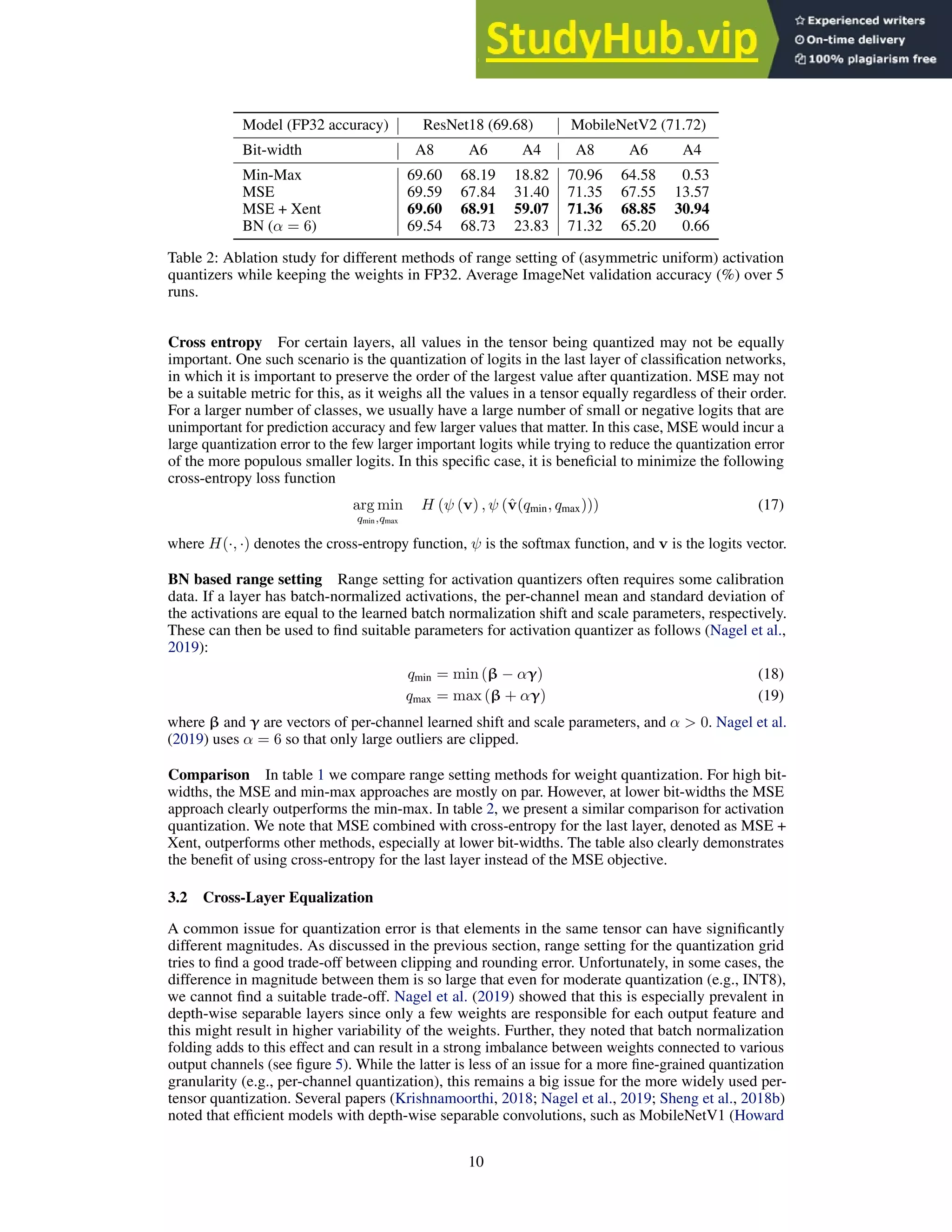 Model (FP32 accuracy) ResNet18 (69.68) MobileNetV2 (71.72)
Bit-width A8 A6 A4 A8 A6 A4
Min-Max 69.60 68.19 18.82 70.96 64.58 0.53
MSE 69.59 67.84 31.40 71.35 67.55 13.57
MSE + Xent 69.60 68.91 59.07 71.36 68.85 30.94
BN (α = 6) 69.54 68.73 23.83 71.32 65.20 0.66
Table 2: Ablation study for different methods of range setting of (asymmetric uniform) activation
quantizers while keeping the weights in FP32. Average ImageNet validation accuracy (%) over 5
runs.
Cross entropy For certain layers, all values in the tensor being quantized may not be equally
important. One such scenario is the quantization of logits in the last layer of classification networks,
in which it is important to preserve the order of the largest value after quantization. MSE may not
be a suitable metric for this, as it weighs all the values in a tensor equally regardless of their order.
For a larger number of classes, we usually have a large number of small or negative logits that are
unimportant for prediction accuracy and few larger values that matter. In this case, MSE would incur a
large quantization error to the few larger important logits while trying to reduce the quantization error
of the more populous smaller logits. In this specific case, it is beneficial to minimize the following
cross-entropy loss function
arg min
qmin,qmax
H (ψ (v) , ψ (v̂(qmin, qmax))) (17)
where H(·, ·) denotes the cross-entropy function, ψ is the softmax function, and v is the logits vector.
BN based range setting Range setting for activation quantizers often requires some calibration
data. If a layer has batch-normalized activations, the per-channel mean and standard deviation of
the activations are equal to the learned batch normalization shift and scale parameters, respectively.
These can then be used to find suitable parameters for activation quantizer as follows (Nagel et al.,
2019):
qmin = min (β − αγ) (18)
qmax = max (β + αγ) (19)
where β and γ are vectors of per-channel learned shift and scale parameters, and α  0. Nagel et al.
(2019) uses α = 6 so that only large outliers are clipped.
Comparison In table 1 we compare range setting methods for weight quantization. For high bit-
widths, the MSE and min-max approaches are mostly on par. However, at lower bit-widths the MSE
approach clearly outperforms the min-max. In table 2, we present a similar comparison for activation
quantization. We note that MSE combined with cross-entropy for the last layer, denoted as MSE +
Xent, outperforms other methods, especially at lower bit-widths. The table also clearly demonstrates
the benefit of using cross-entropy for the last layer instead of the MSE objective.
3.2 Cross-Layer Equalization
A common issue for quantization error is that elements in the same tensor can have significantly
different magnitudes. As discussed in the previous section, range setting for the quantization grid
tries to find a good trade-off between clipping and rounding error. Unfortunately, in some cases, the
difference in magnitude between them is so large that even for moderate quantization (e.g., INT8),
we cannot find a suitable trade-off. Nagel et al. (2019) showed that this is especially prevalent in
depth-wise separable layers since only a few weights are responsible for each output feature and
this might result in higher variability of the weights. Further, they noted that batch normalization
folding adds to this effect and can result in a strong imbalance between weights connected to various
output channels (see figure 5). While the latter is less of an issue for a more fine-grained quantization
granularity (e.g., per-channel quantization), this remains a big issue for the more widely used per-
tensor quantization. Several papers (Krishnamoorthi, 2018; Nagel et al., 2019; Sheng et al., 2018b)
noted that efficient models with depth-wise separable convolutions, such as MobileNetV1 (Howard
10
 